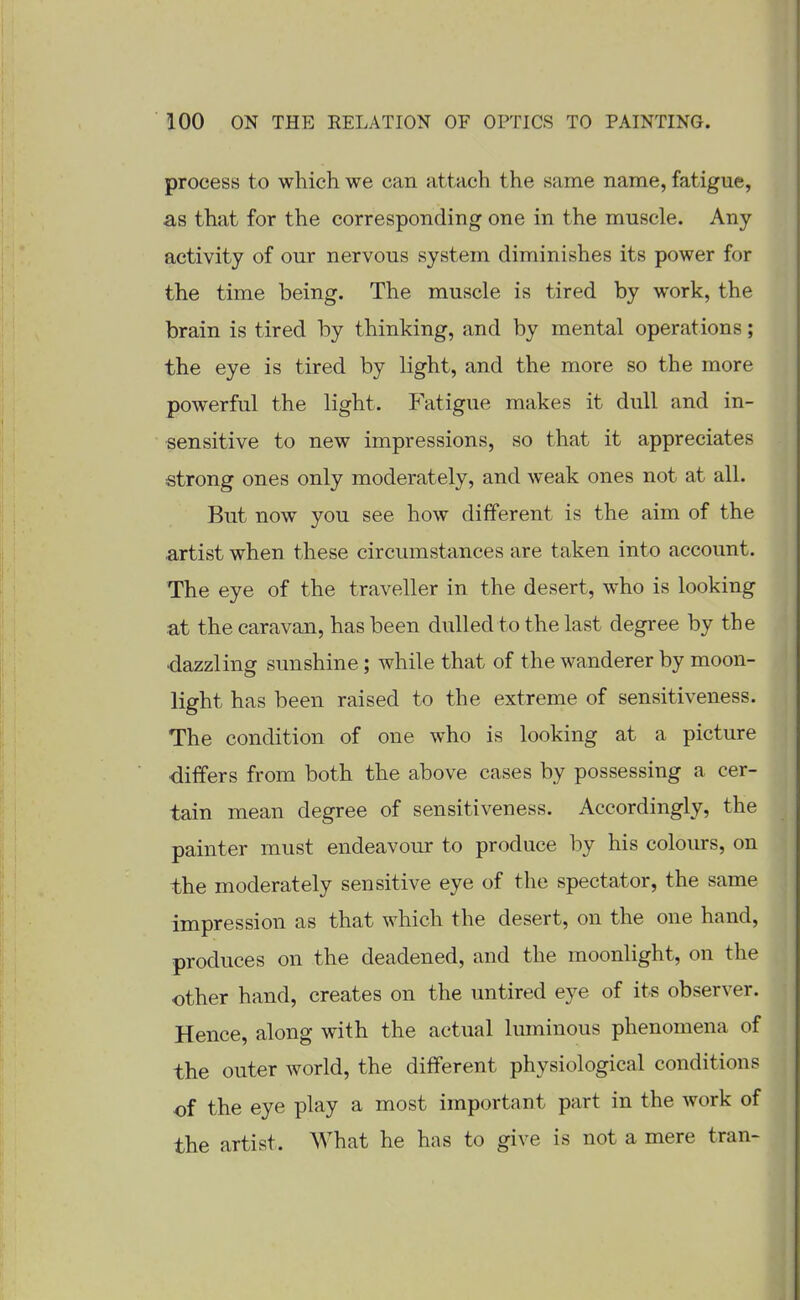 process to which we can attach the same name, fatigue, as that for the corresponding one in the muscle. Any activity of our nervous system diminishes its power for the time being. The muscle is tired by work, the brain is tired by thinking, and by mental operations; the eye is tired by light, and the more so the more powerful the light. Fatigue makes it dull and in- sensitive to new impressions, so that it appreciates strong ones only moderately, and weak ones not at all. But now you see how different is the aim of the artist when these circumstances are taken into account. The eye of the traveller in the desert, who is looking at the caravan, has been dulled to the last degree by the 'dazzling sunshine; while that of the wanderer by moon- light has been raised to the extreme of sensitiveness. The condition of one who is looking at a picture ■differs from both the above cases by possessing a cer- tain mean degree of sensitiveness. Accordingly, the painter must endeavour to produce by his coloiu*s, on the moderately sensitive eye of the spectator, the same impression as that which the desert, on the one hand, produces on the deadened, and the moonlight, on the other hand, creates on the untired eye of its observer. Hence, along with the actual luminous phenomena of the outer world, the different physiological conditions of the eye play a most important part in the work of the artist. What he has to give is not a mere tran-