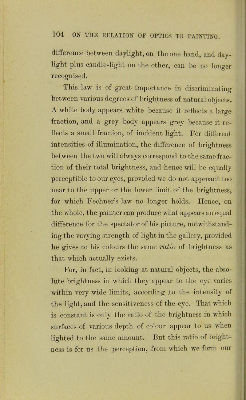 difference between daylight, on the one hand, and day- light plus candle-light on the other, can be no longer recognised. This law is of great importance in discriminating between various degrees of brightness of natural objects. A white body appears white because it reflects a large fraction, and a grey body appears grey because it re- flects a small fraction, of incident light. For different intensities of illumination, the difference of brightness between the two will always correspond to the same frac- tion of their total brightness, and hence will be equally perceptible to our eyes, provided we do not approach too near to the upper or the lower limit of the brightness, for which Fechner's law no longer holds. Hence, on the whole, the painter can produce what appears an equal difference for the spectator of his picture, notwithstand- ing the varying strength of light in the gallery, pro\'ided he gives to his colours the same ratio of brightness as that which actually exists. For, in fact, in looking at natural objects, the abso- lute brightness in which they appear to the eye varies within very wide limits, according .to the intensity of the light, and the sensitiveness of the eye. That which is constant is only the ratio of the brightness in which surfaces of various depth of colour appear to us when lighted to the same amount. But this ratio of bright- ness is for us the perception, from which we form our