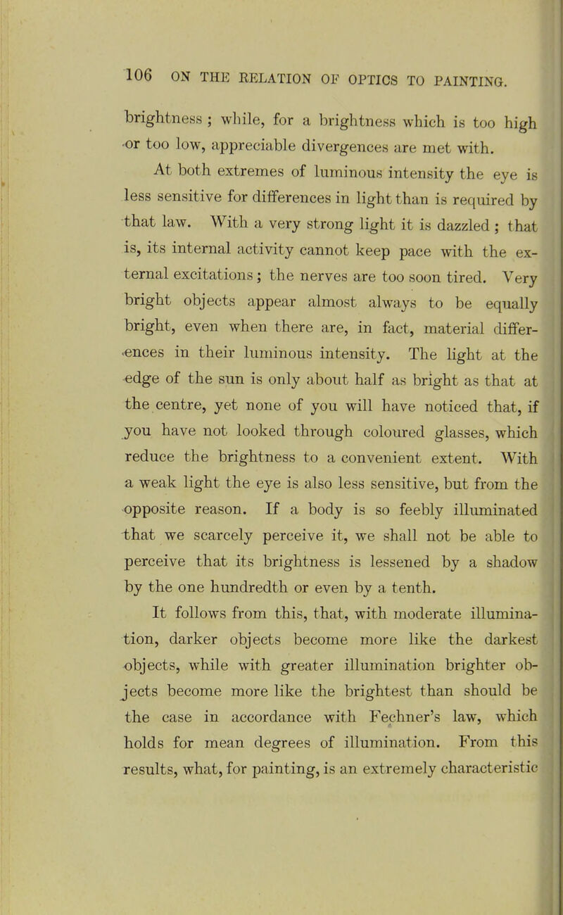 brightness ; while, for a brightness which is too high 'Or too low, appreciable divergences are met with. At both extremes of luminous intensity the eye is less sensitive for differences in light than is required by that law. With a very strong light it is dazzled ; that is, its internal activity cannot keep pace with the ex- ternal excitations; the nerves are too soon tired. Very bright objects appear almost always to be equally bright, even when there are, in fact, material differ- .ences in their luminous intensity. The light at the edge of the sun is only about half as bright as that at the centre, yet none of you will have noticed that, if you have not looked through coloured glasses, which reduce the brightness to a convenient extent. With a weak light the eye is also less sensitive, but from the opposite reason. If a body is so feebly illuminated -that we scarcely perceive it, we shall not be able to perceive that its brightness is lessened by a shadow by the one hundredth or even by a tenth. It follows from this, that, with moderate illumina- tion, darker objects become more like the darkest objects, while with greater illumination brighter ob- jects become more like the brightest than should be the case in accordance with Fechner's law, which holds for mean degrees of illumination. From this results, what, for painting, is an extremely characteristic