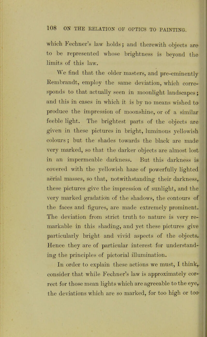 which Fechner's law holds; and therewith objects are- to be represented whose brightness is beyond the limits of this law. We find that the older masters, and pre-eminently Eembrandt, employ the same deviation, which corre- sponds to that actually seen in moonlight landscapes; and this in cases in which it is by no means wished to produce the impression of moonshine, or of a similar feeble light. The brightest parts of the objects are given in these pictures in bright, luminous yellowish colours ; but the shades towards the black are made very marked, so that the darker objects are almost lost in an impermeable darkness. But this darkness is covered with the yellowish haze of powerfully lighted aerial masses, so that, notwithstanding their darkness^ these pictures give the impression of sunlight, and the very marked gradation of the shadows, the contours of the faces and figures, are made extremely prominent. The deviation from strict truth to nature is very re- markable in this shading, and yet these pictures give particularly bright and vivid aspects of the objects.- Hence they are of particular interest for understand- ing the principles of pictorial illumination. In order to explain these actions we must, I think,, consider that while Fechner's law is approximately cor*- rect for those mean lights which are agreeable to the eye,, the deviations which are so marked, for too high or toO'