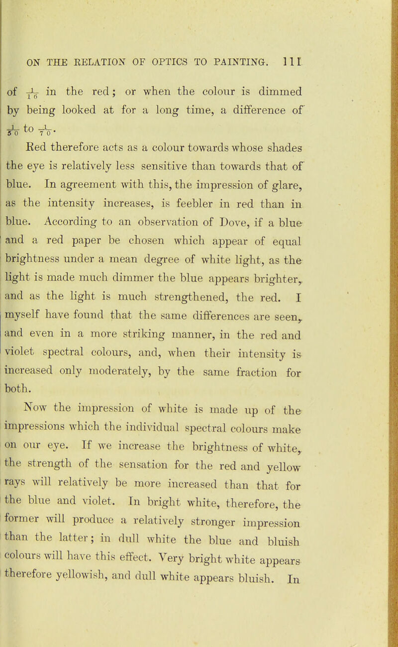 of ^ in the red; or when the colour is dimmed by being looked at for a long time, a difference of 50 To • Red therefore acts as a colour towards whose shades the eye is relatively less sensitive than towards that of blue. In agreement with this, the impression of glare, as the intensity increases, is feebler in red than in blue. According to an observation of Dove, if a blue and a red paper be chosen which appear of equal brightness under a mean degree of white light, as the light is made much dimmer the blue appears brighter,, and as the light is much strengthened, the red. I myself have found that the same differences are seen^ and even in a more striking manner, in the red and violet spectral colours, and, when their intensity is increased only moderately, by the same fraction for both. Now the impression of white is made up of the impressions which the individual spectral colours make on our eye. If we increase the brightness of white,, the strength of the sensation for the red and yellow rays will relatively be more increased than that for the blue and violet. In bright white, therefore, the former will produce a relatively stronger impression than the latter; in dull white the blue and bluish colours will have this effect. Very bright white appears therefore yellowish, and dull white appears bluish. In