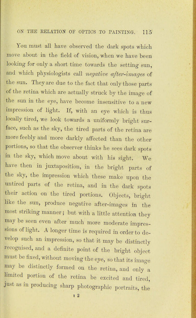 You must all have observed the dark spots which move about in the field of vision, when we have been looking for only a short time towards the setting sun, and which physiologists call negative after-images of the sun. They are due to the fact that only those parts of the retina which are actually struck by the image of the sun in the eye, have become insensitive to a new impression of light. If, with an eye which is thus locally tired, we look towards a uniformly bright sur- face, such as the sky, the tired parts of the retina are more feebly and more darkly affected than the other portions, so that the observer thinks he sees dark spots in the sky, which move about with his sight. We have then in juxtaposition, in the bright parts of the sky, the impression which these make upon the untired parts of the retina, and in the dark spots their action on the tired portions. Objects, bright like the sun, produce negative after-images in the most striking manner; but with a little attention they may be seen even after much more moderate impres- sions of light. A longer time is required in order to de- velop such an impression, so that it may be distinctly recognised, and a definite point of the bright object must be fixed, without moving the eye, so that its image may be distinctly formed on the retina, and only a limited portion of the retina be excited and tired, just as in producing sharp photographic portraits, the I 2