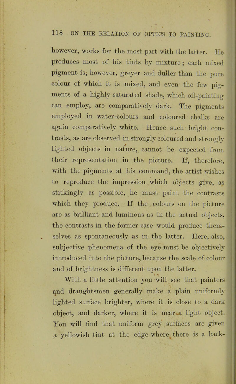 however, works for the most part with the latter. He produces most of his tints by mixture; eojch mixed pigment isj however, greyer and duller than the pure colour of which it is mixed, and even the few pig- ments of a highly saturated shade, which oil-painting can employ, are comparatively dark. The pigments employed in water-colours and coloured chalks are again comparatively white. Hence such bright con- trasts, as are observed in strongly coloured and strongly lighted objects in nature, cannot be expected from their representation in the picture. If, therefore, with the pigments at his command, the artist wishes to reproduce the impression which objects give, as strikingly as possible, he must paint the contrasts which they produce. If the . colours on the picture are as brilliant and luminous as in the actual objects, the contrasts in the former case would produce them- selves as spontaneously as in the latter. Here, also, subjective phenomena of the eye must be objectively introduced into the picture, because the scale of colour and of brightness is different upon the latter. With a little attention you will see that painters and draughtsmen generally make a plain uniformly lighted surface brighter, where it is close to a dark object, and darker, where it is near^a light object. You will find that uniform grey surfaces are given a yellowish tint at the edge where^ there is a back-