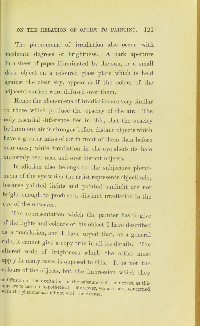 The phenomena of irradiation also occur with moderate degrees of brightness. A dark aperture j in a sheet of paper illuminated by the sun, or a small dark object on a coloured glass plate which is held against the clear sky, appear as if the colour of the adjacent surface were diffused over them. Hence the phenomena of irradiation are very similar to those which produce the opacity of the air. The ' only essential difference lies in this, that the opacity , by luminous air is stronger before distant objects which have a greater mass of air in front of them than before near ones; while irradiation in the eye sheds its halo uniformly over near and over distant objects. Irradiation also belongs to the subjective pheno- mena of the eye which the artist represents objectively, : because painted lights and painted sunlight are not bright enough to produce a distinct irradiation in the eye of the observer. The representation which the painter has to give of the lights and colours of his object I have described i as a translation, and I have urged that, as a general rule, it cannot give a copy true in all its details. The altered scale of brightness which the artist must apply in many cases is opposed to this. It is not the colours of the objects, but the impression which they a diffusion of the excitation in the substance of the nerves, as this appears to me too hypothetical. Moreover, we are here concerned with the phenomena and not with their cause.