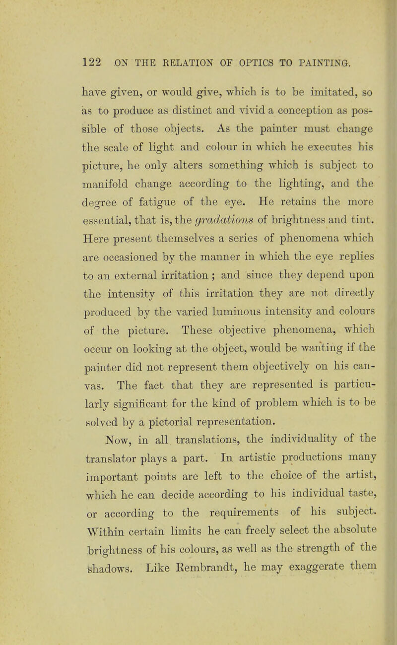 have given, or would give, which is to be imitated, so as to produce as distinct and vivid a conception as pos- sible of those objects. As the painter must change the scale of light and colour in which he executes his picture, he only alters something which is subject to manifold change according to the lighting, and the degree of fatigue of the eye. He retains the more essential, that is, the g.radations of brightness and tint. Here present themselves a series of phenomena which are occasioned by the manner in which the eye replies to an external irritation ; and since they depend upon the intensity of this irritation they are not directly produced by the varied luminous intensity and colours of the picture. These objective phenomena, which occur on looking at the object, would be wanting if the painter did not represent them objectively on his can- vas. The fact that they are represented is particu- larly significant for the kind of problem which is to be solved by a pictorial representation. Now, in all translations, the individuality of the translator plays a part. In artistic productions many important points are left to the choice of the artist, which he can decide according to his individual taste, or according to the requirements of his subject. Within certain limits he can freely select the absolute brightness of his colours, as well as the strength of the shadows. Like Eembrandt, he may exaggerate them