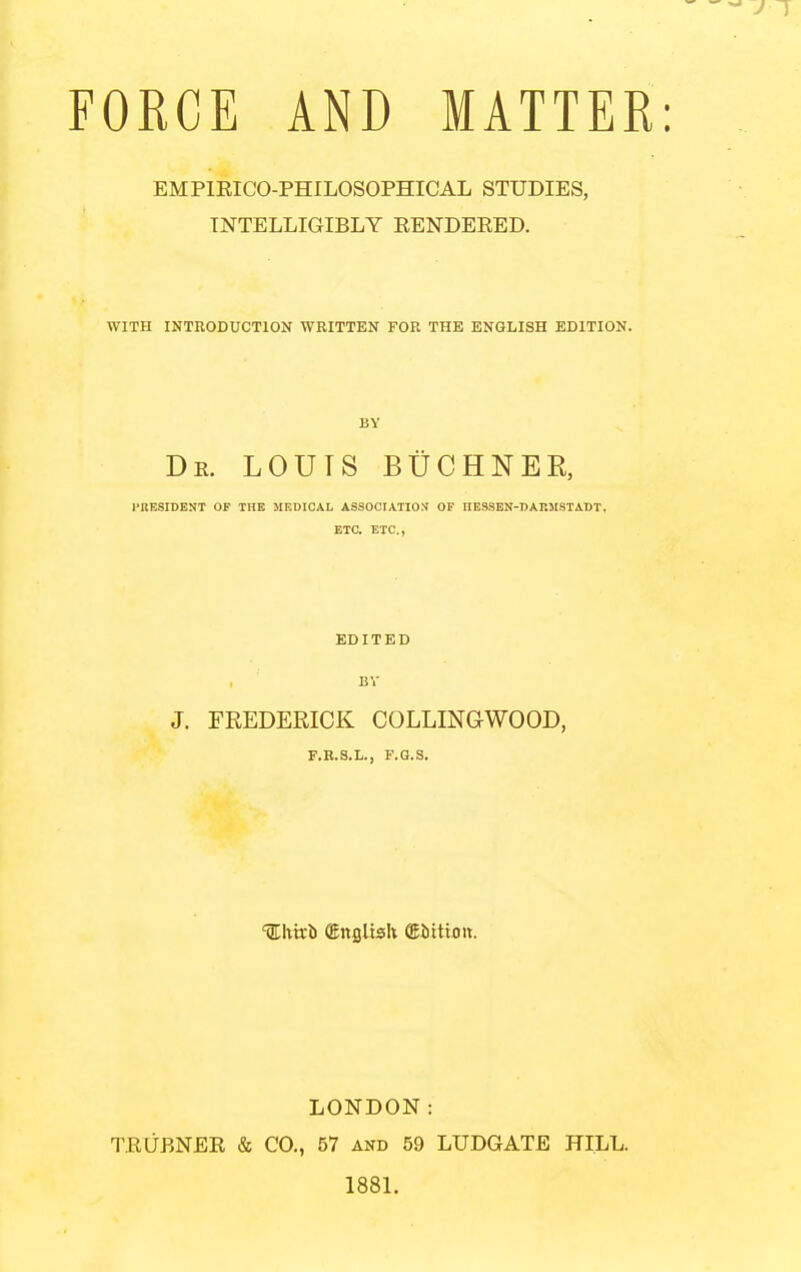 FORCE AND MATTER EMPIEICO-PHILOSOPHICAL STUDIES, INTELLIGIBLY EENDEEED. WITH INTRODUCTION WRITTEN FOR THE ENGLISH EDITION. BY De. louts BtrCHNER, J-RESIBENT OF THE MKDICAL ASSOCIATION OF IIBSSEN-DAKMSTABT, ETC. ETC., EDITED BV J. FREDERICK COLLINGWOOD, F.B.S.L., F.G.S. %hvch (EnfiUsk (Eittion. LONDON: TEUBNEE & CO., 57 and 59 LUDGATE HILL. 1881.