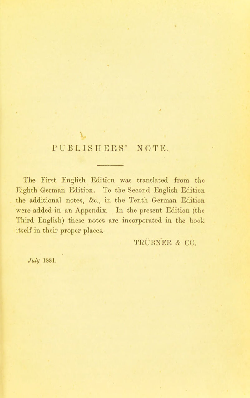 PUBLISHERS' NOTE. The First English Edition was translated from the Eighth German Edition. To the Second English Edition the additional notes, &c., in the Tenth German Edition were added in an Appendix. In the present Edition (the Third English) these notes are incorporated in the book itself in their proper places. TEUBXER & CO. July 1881.