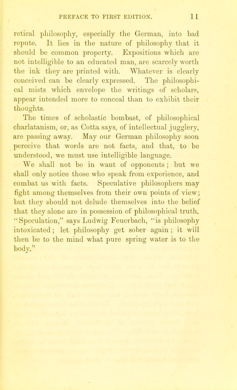 retical philosophy, especially the German, into bad repute. It lies in the nature of philosophy that it should be common property. Expositions which are not intelligible to an educated man, are scarcely worth the ink they are printed with. Whatever is clearly conceived can be clearly expressed. The philosophi- cal mists which envelope the writings of scholars, appear intended more to conceal than to exhibit their thoughts. The times of scholastic bombast, of philosophical charlatanism, or, as Gotta says, of intellectual jugglery, are passing away. May our German philosophy soon perceive that words are not facts, and that, to be understood, we must use intelligible language. We shall not be in want of opponents ; but we shall only notice those who speak from experience, and combat us with facts. Speculative philosophers may fight among themselves from their own points of view; but they should not delude themselves into the belief that they alone are in possession of philosophical truth. Speculation, says Ludwig Feuerbach, is philosophy intoxicated; let philosophy get sober again ; it will then be to the mind what pure spring water is to the body.