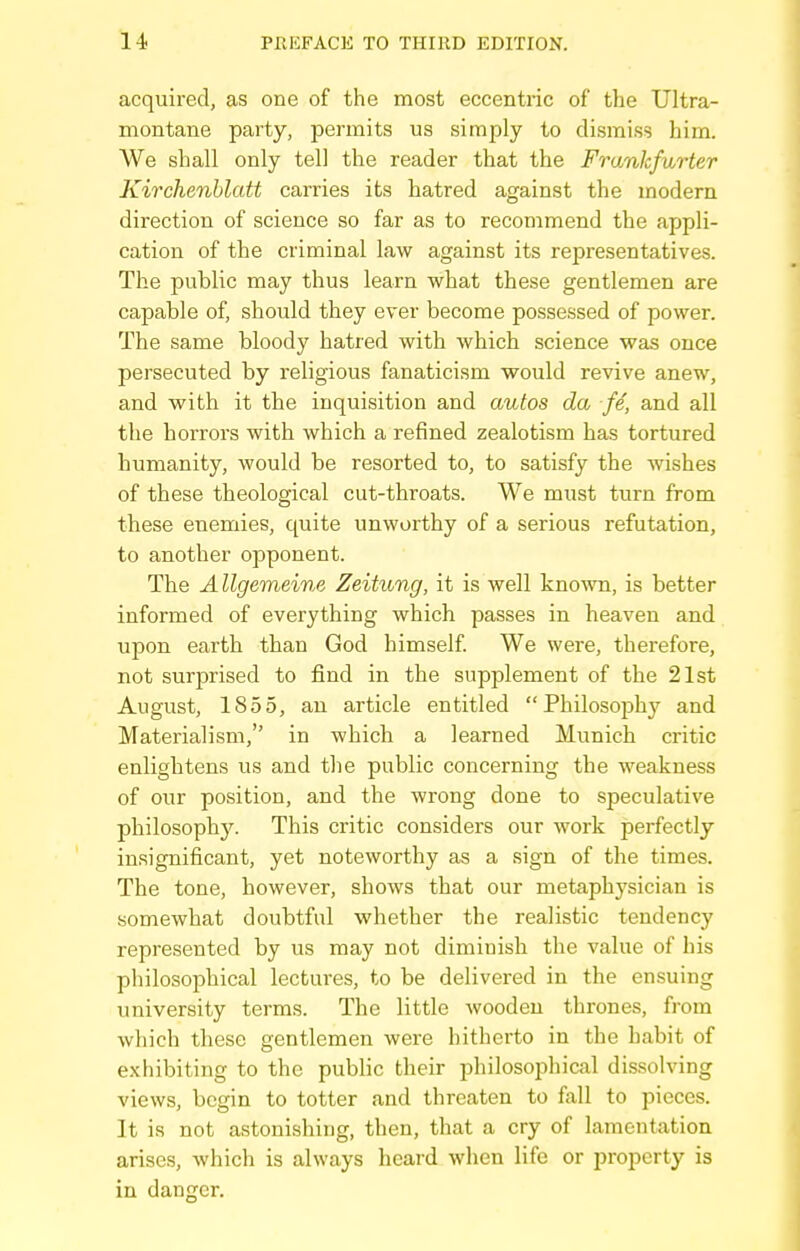 acquired, as one of the most eccentric of the Ultra- montane party, permits us simply to dismiss him. We shall only tell the reader that the Frankfurter Kirchenhlatt carries its hatred against the modern direction of science so far as to recommend the appli- cation of the criminal law against its representatives. The public may thus learn what these gentlemen are capable of, should they ever become possessed of power. The same bloody hatred with which science was once persecuted by religious fanaticism would revive anew, and with it the inquisition and autos da fe, and all the horrors with which a refined zealotism has tortured humanity, would be resorted to, to satisfy the wishes of these theological cut-throats. We must turn from these enemies, quite unworthy of a serious refutation, to another opponent. The A llgemeine Zeitung, it is well known, is better informed of everything which passes in heaven and upon earth than God himself We were, therefore, not surprised to find in the supplement of the 21st August, 1855, an article entitled Philosophy and Materialism, in which a learned Munich critic enlightens us and the public concerning the weakness of our position, and the wrong done to speculative philosophy. This critic considers our work perfectly insignificant, yet noteworthy as a sign of the times. The tone, however, shows that our metaphysician is somewhat doubtful whether the realistic tendency represented by us may not diminish the value of his philosophical lectures, to be delivered in the ensuing university terms. The little Avoodeu thrones, from which these gentlemen were hitherto in the habit of exhibiting to the public their philosoijhical dissolving views, begin to totter and threaten to fall to pieces. It is not astonishing, then, that a cry of lamentation arises, which is always heard when life or property is in danger.