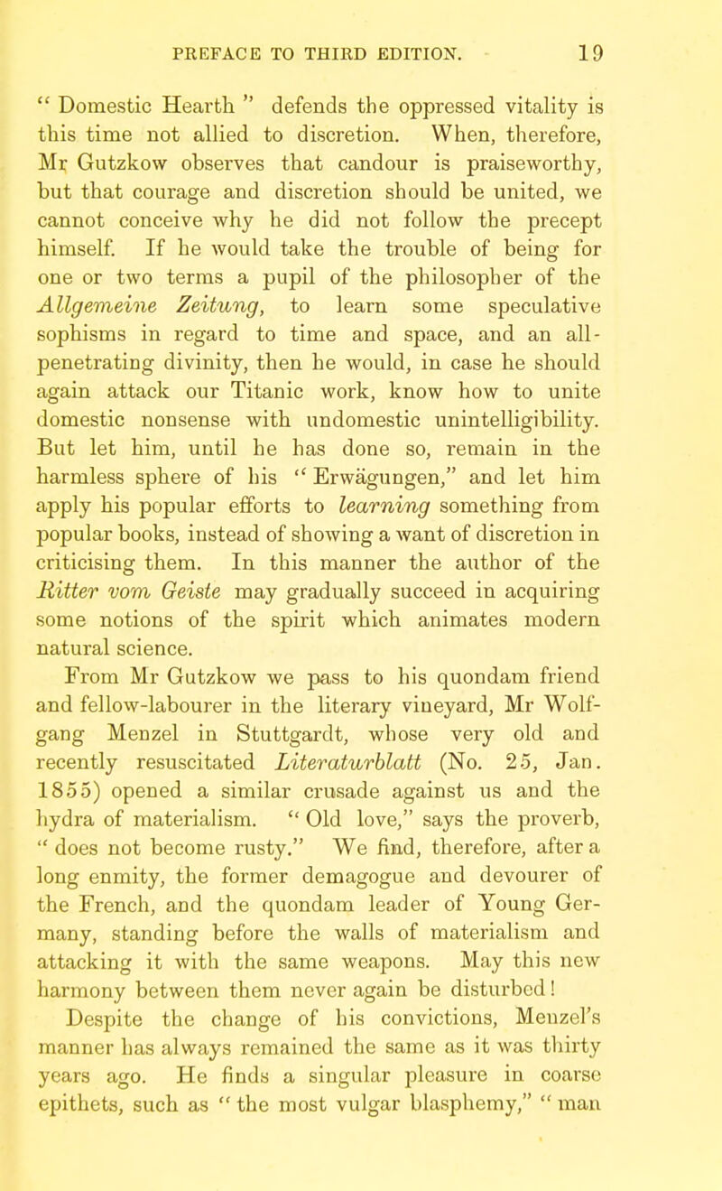  Domestic Heai'fcli  defends the oppressed vitality is this time not allied to discretion. When, therefore, Mr Gutzkow observes that candour is praiseworthy, but that courage and discretion should be united, we cannot conceive why he did not follow the precept himself. If he would take the trouble of being for one or two terms a pupil of the philosopher of the Allgemeine Zeitung, to learn some speculative sophisms in regard to time and space, and an all- penetrating divinity, then he would, in case he should again attack our Titanic work, know how to unite domestic nonsense with undomestic unintelligibility. But let him, until he has done so, remain in the harmless sphere of his  Erwagungen, and let him apply his popular efforts to learning something from popular books, instead of showing a want of discretion in criticising them. In this manner the author of the Ritter vom Geiste may gradually succeed in acquiring some notions of the spirit which animates modern natural science. From Mr Gutzkow we pass to his quondam friend and fellow-labourer in the literary vineyard, Mr Wolf- gang Menzel in Stuttgardt, whose very old and recently resuscitated Literaturblatt (No. 25, Jan. 1855) opened a similar crusade against us and the hydra of materialism.  Old love, says the proverb,  does not become rusty. We find, therefore, after a long enmity, the former demagogue and devourer of the French, and the quondam leader of Young Ger- many, standing before the walls of materialism and attacking it with the same weapons. May this new harmony between them never again be disturbed! Despite the change of his convictions, Menzel's manner has always remained the same as it was thirty years ago. He finds a singular pleasure in coarse epithets, such as  the most vulgar blasphemy,  man