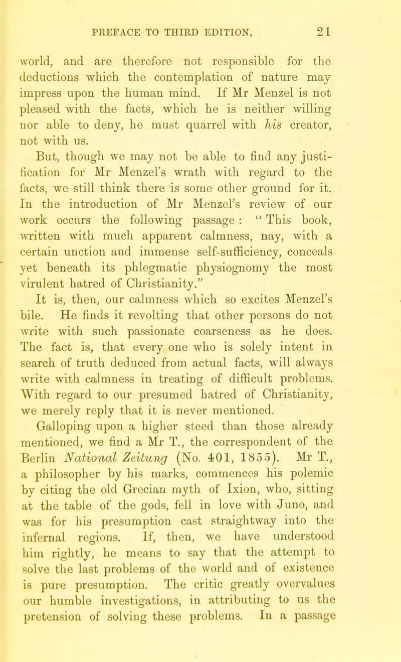 world, and are therefore not responsible for the deductions which the contemplation of nature may impress upon the human mind. If Mr Menzel is not pleased with the facts, which he is neither willing nor able to deny, he must quarrel with his creator, not with us. But, though we maj'^ not be able to find any justi- fication for Mr Menzel's wrath with regard to the facts, we still think there is some other ground for it. In the introduction of Mr Menzel's review of our work occurs the following passage :  This book, written with much apparent calmness, nay, with a certain unction and immense self-sufiiciency, conceals yet beneath its phlegmatic physiognomy the most virulent hatred of Christianity. It is, then, our calmness which so excites Menzel's bile. He finds it revolting that other persons do not write with such passionate coarseness as he does. The fact is, that every one who is solely intent in search of truth deduced from actual facts, will always write with calmness in treating of difficult problems. With regard to our presumed hatred of Christianity, we merely reply that it is never mentioned. Galloping upon a higher steed than those already mentioned, we find a Mr T., the correspondent of the Berlin National Zeitung (No. 401, 1855). Mr T., a philosopher by his marks, commences his polemic by citing the old Grecian myth of Ixion, who, sitting at the table of the gods, fell in love with Juno, and was for his presumption cast straightway into the infernal regions. If, then, we have understood him rightly, he means to say that the attempt to solve the last problems of the world and of existence is pure presumption. The critic greatly overvalues our humble investigations, in attributing to us the pretension of solving these problems. In a passage