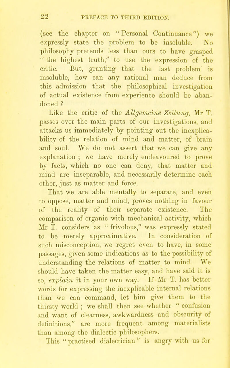 (see the chapter on Personal Continuance) we expressly state the problem to be insoluble. No philosophy pretends less than ours to have grasped  the highest truth, to use the expression of the critic. But, granting that the last problem ls insoluble, how can any rational man deduce from this admission that the philosophical investigation of actual existence from experience should be aban- doued ? Like the critic of the Allgemcine Zeitung, Mr T. passes over the main parts of our investigations, and attacks us immediately by pointing out the inexplica- bility of the relation of mind and matter, of brain and soul. We do not assert that we can give any explanation ; we have merely endeavoured to prove by facts, which no one can deny, that matter and mind are inseparable, and necessarily determine each other, just as matter and force. That we are able mentally to separate, and even to oppose, matter and mind, proves nothing in favour of the reality of their separate existence. The comparison of organic with mechanical activity, which Mr T. considers as  frivolous, was expressly stated to be merely approximative. In consideration of such misconception, we regi'et even to have, in some passages, given some indications as to the possibility of understanding the relations of matter to mind. We should have taken the matter easy, and have said it is so, explain it in your own way. If Mr T. has better words for expressing the inexph'cable internal relations than we can command, let him give them to the thirsty world ; we shall then see whether  confusion and want of clearness, awkwardness and obscurity of definitioDS, are more frequent among materialists than among the dialectic philosophers. This  practised dialectician is angry with us for