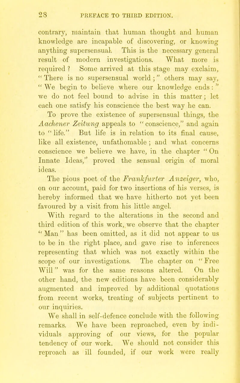 contrary, maintain that human thought and human knowledge are incapable of discovering, or knowing anything supersensual. This is the necessary general result of modern investigations. What more is required ? Some arrived at this stage may exclaim,  There is no supersensual world ; others may say,  We begin to believe where our knowledge ends:  we do not feel bound to advise in this matter; let each one satisfy his conscience the best way he can. To prove the existence of supersensual things, the Aachener Zeitung appeals to  conscience, and again to  life. But life is in relation to its final cause, like all existence, unfathomable ; and what concerns conscience we believe we have, in the chapter  On Innate Ideas, proved the sensual origin of moral ideas. The pious poet of the Frankfurter Anzeiger, who, on our account, paid for two insertions of his verses, is hereby informed that we have hitherto not yet been favoured by a visit from his little angel. With regard to the alterations in the second and third edition of this work, we observe that the chapter Man has been omitted, as it did not appear to us to be in the right place, and gave rise to inferences representing that which was not exactly within the scope of our investigations. The chapter on  Free Will was for the same reasons altered. On the other hand, the new editions have been considerably augmented and improved by additional quotations from recent works, treating of subjects pertinent to our inquiries. We shall in self-defence conclude with the following remarks. We have been reproached, even by indi- viduals approving of our views, for the popular tendency of our work. We should not consider this reproach as ill founded, if our work were really