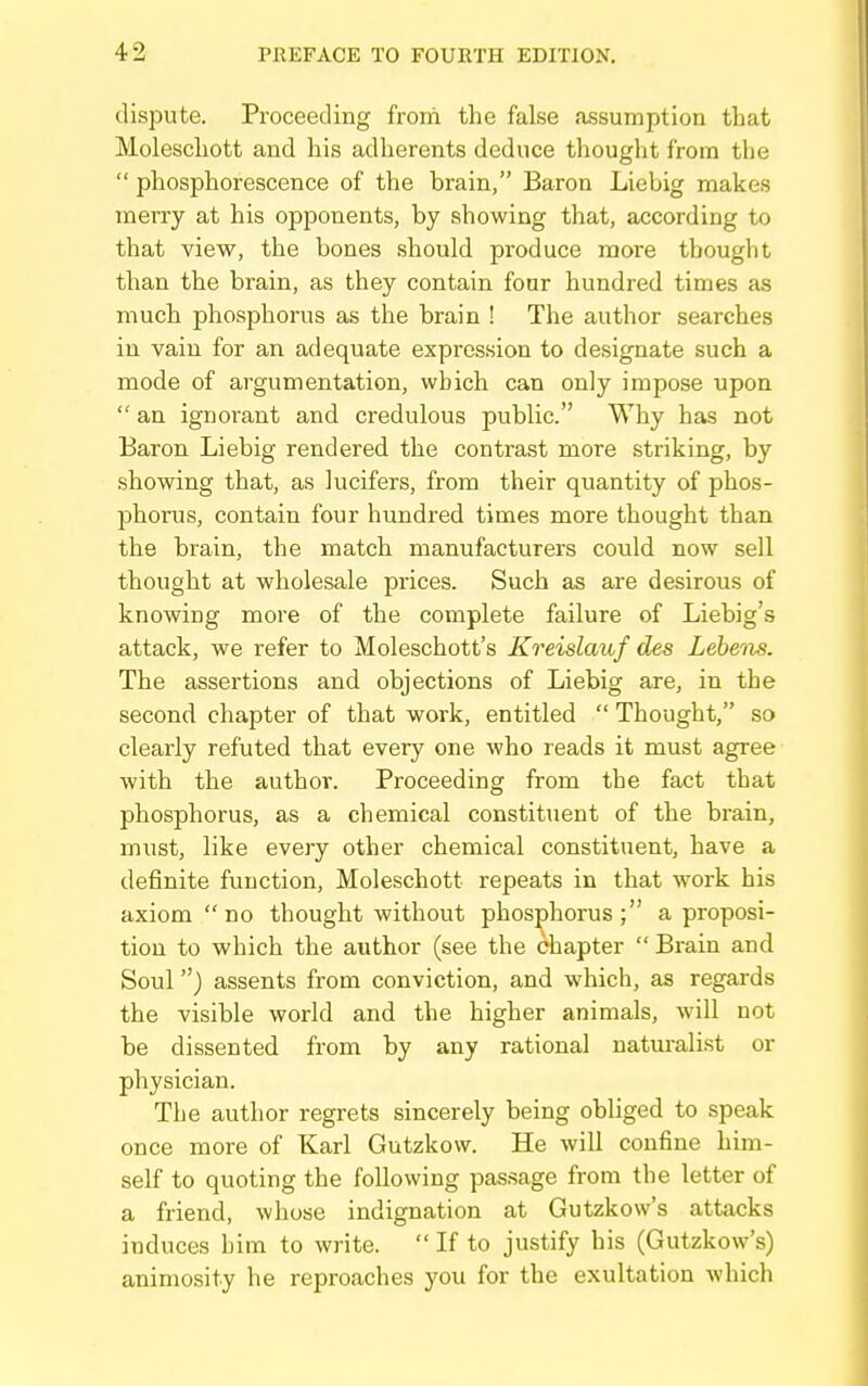 dispute. Pi'oceeding from the false assumption that Moleschott and his adherents deduce thought from the  phosphorescence of the brain, Baron Liebig makes merry at his opponents, by showing that, according to that view, the bones should produce more thought than the brain, as they contain four hundred times as much phosphorus as the brain ! The author searches in vain for an adequate expression to designate such a mode of argumentation, which can only impose upon  an ignorant and credulous public. Why has not Baron Liebig rendered the contrast more striking, by showing that, as lucifers, from their quantity of phos- phorus, contain four hundred times more thought than the brain, the match manufacturers could now sell thought at wholesale prices. Such as are desirous of knowing more of the complete failure of Liebig's attack, we refer to Moleschott's Kreislauf des Leheiis. The assertions and objections of Liebig are, in the second chapter of that work, entitled  Thought, so clearly refuted that every one who reads it must agree with the author. Proceeding from the fact that phosphorus, as a chemical constituent of the brain, must, like every other chemical constituent, have a definite function, Moleschott repeats in that work his axiom  no thought without phosphorus ; a proposi- tion to which the author (see the chapter  Brain and Soul) assents from conviction, and which, as regards the visible world and the higher animals, will not be dissented from by any rational naturalist or physician. The author regrets sincerely being obliged to speak once more of Karl Gutzkow. He will confine him- self to quoting the following pas.sage from the letter of a friend, whose indignation at Gutzkow's attacks induces him to write.  If to justify his (Gutzkow's) animosity he reproaches you for the exultation which