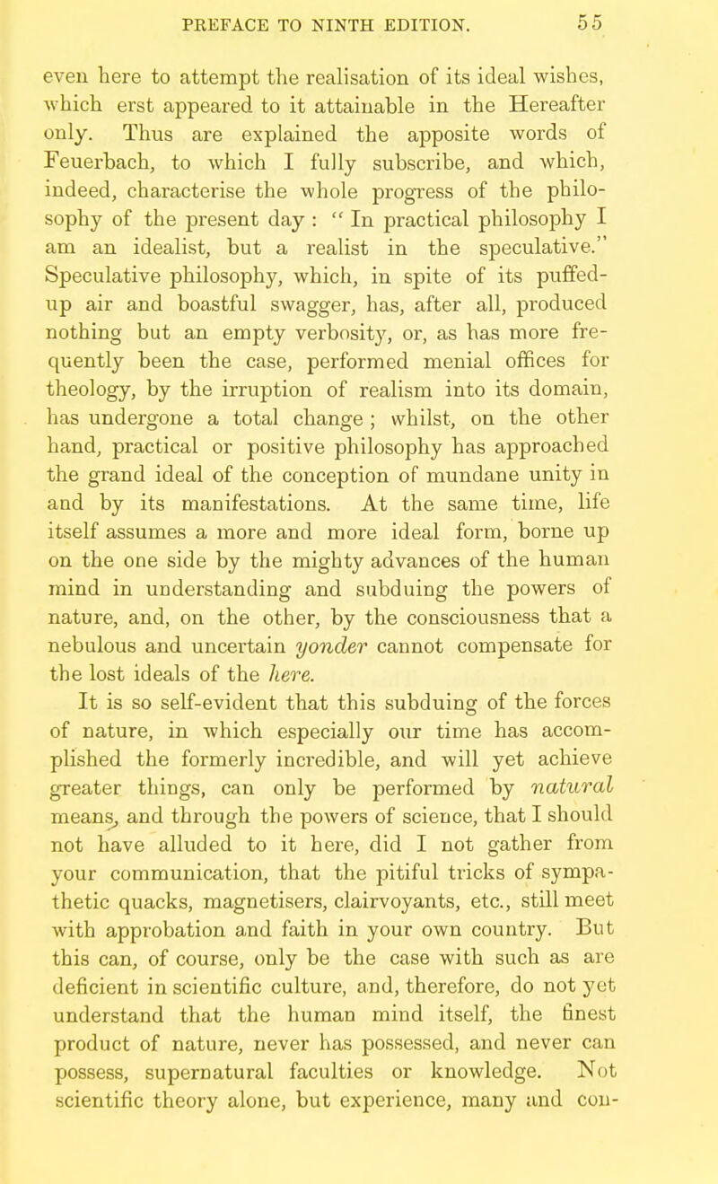 even here to attempt the realisation of its ideal wishes, which erst appeared to it attainable in the Hereafter only. Thus are explained the apposite words of Feuerbach, to which I fully subscribe, and which, indeed, characterise the whole progress of the philo- sophy of the present day : In practical philosophy I am an idealist, but a realist in the speculative. Speculative philosophy, which, in spite of its puffed- up air and boastful swagger, has, after all, produced nothing but an empty verbosity, or, as has more fre- quently been the case, performed menial offices for theology, by the irruption of realism into its domain, has undergone a total change; whilst, on the other hand, practical or positive philosophy has approached the grand ideal of the conception of mundane unity in and by its manifestations. At the same time, life itself assumes a more and more ideal form, borne up on the one side by the mighty advances of the human mind in understanding and subduing the powers of nature, and, on the other, by the consciousness that a nebulous and uncertain yonder cannot compensate for the lost ideals of the here. It is so self-evident that this subduing of the forces of nature, in which especially our time has accom- plished the formerly incredible, and will yet achieve greater things, can only be performed by natural means, and through the powers of science, that I should not have alluded to it here, did I not gather from your communication, that the pitiful tricks of sympa- thetic quacks, magnetisers, clairvoyants, etc., still meet with approbation and faith in your own country. But this can, of course, only be the case with such as are deficient in scientific culture, and, therefore, do not j'et understand that the human mind itself, the finest product of nature, never has possessed, and never can possess, supernatural faculties or knowledge. Not scientific theory alone, but experience, many and con-