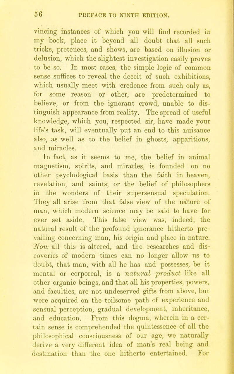 vincing instances of which you will find recorded in my book, place it beyond all doubt that all such tricks, pretences, and shows, are based on illusion or delusion, which the slightest investigation easily proves to be so. In most cases, the simple logic of common sense suffices to reveal the deceit of such exhibitions, which usually meet with credence from such only as, for some reason or other, are predetermined to believe, or from the ignorant crowd, unable to dis- tinguish appearance from reality. The spread of useful knowledge, which you, respected sir, have made your life's task, will eventually put an end to this nuisance also, as well as to the belief in ghosts, apparitions, and miracles. In fact, as it seems to me, the belief in animal magnetism, spirits, and miracles, is founded on no other psychological basis than the faith in heaven, revelation, and saints, or the belief of philosophers in the wonders of their supersensual speculation. They all arise from that false view of the nature of man, which modern science may be said to have for ever set aside. This false view was, indeed, the natural result of the profound ignorance hitherto pre- vailing concerning man, his origin and place in nature. Now all this is altered, and the researches and dis- coveries of modern times can no longer allow us to doubt, that man, with all he has and possesses, be it mental or corporeal, is a natural prod'oct like all other organic beings, and that all his properties, powers, and faculties, are not undeserved gifts from above, but were acquired on the toilsome path of experience and sensual perception, gradual development, inheritance, and education. From this dogma, wherein in a cer- tain sense is comprehended the quintessence of all the 2}hiIosophical consciousness of our age, we naturally derive a very different idea of man's real being and destination than the one hitherto entertained. For