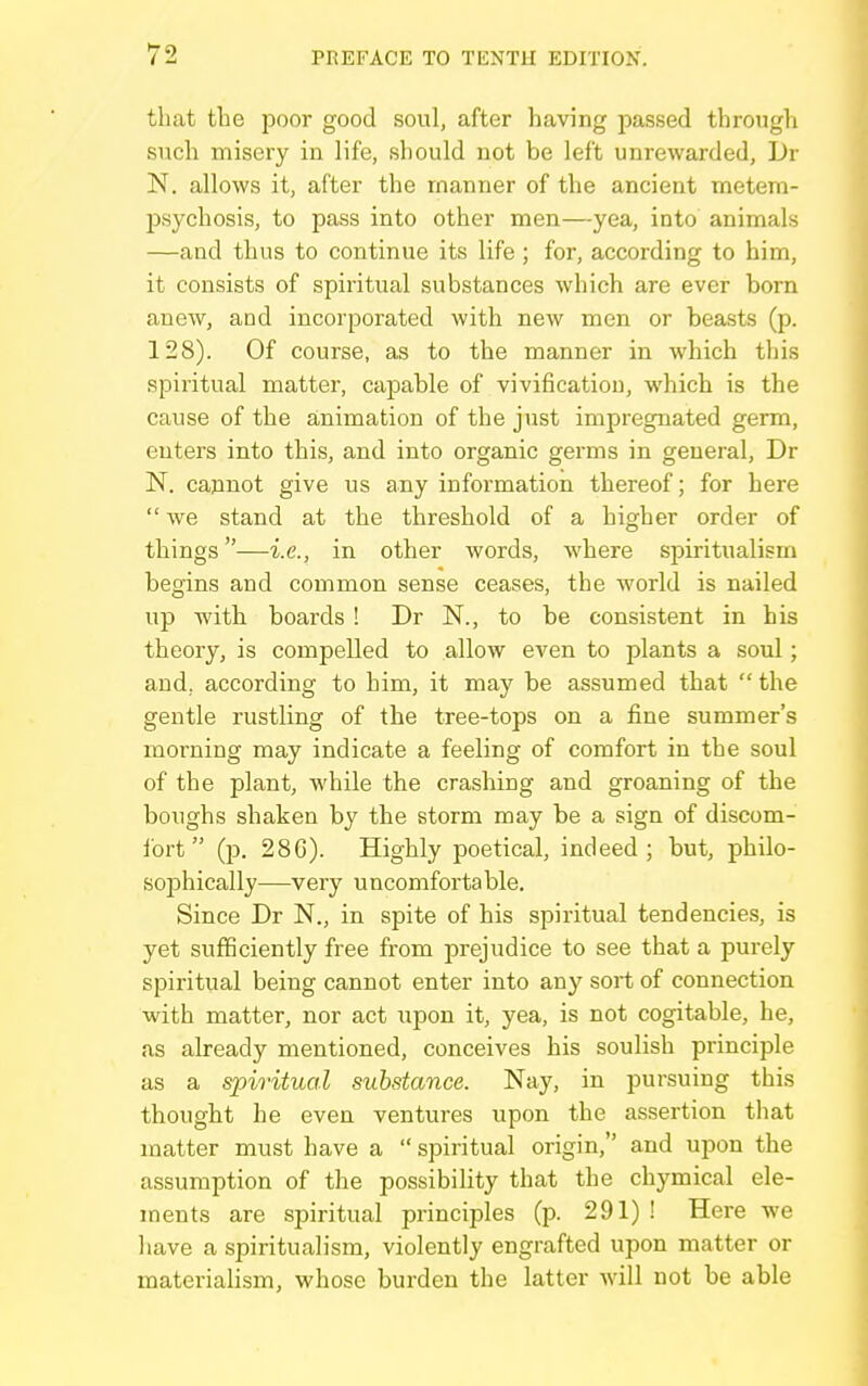 that the iDOor good soul, after having passed through such misery in life, should not be left unrewarded, Dr N. allows it, after the manner of the ancient metem- psychosis, to pass into other men—yea, into animals —and thus to continue its life; for, according to him, it consists of spiritual substances which are ever born anew, and incorporated with new men or beasts (p. 128). Of course, as to the manner in which this spiritual matter, capable of vivificatiou, which is the cause of the animation of the just impregnated germ, enters into this, and into organic germs in general, Dr N. cannot give us any information thereof; for here  we stand at the threshold of a higher order of things—i.e., in other words, where spiritualism begins and common sense ceases, the world is nailed up with boards ! Dr N., to be consistent in his theory, is compelled to allow even to plants a soul; and. according to him, it may be assumed that the gentle rustling of the tree-tops on a fine summer's morning may indicate a feeling of comfort in the soul of the plant, while the crashing and groaning of the boughs shaken by the storm may be a sign of discom- fort (p. 28G). Highly poetical, indeed; but, philo- sophically—very uncomfortable. Since Dr N., in spite of his spiritual tendencies, is yet sufficiently free from prejudice to see that a purely spiritual being cannot enter into any sort of connection with matter, nor act upon it, yea, is not cogitable, he, as already mentioned, conceives his soulish principle as a spiritual substance. Nay, in pursuing this thought he even ventures upon the assertion that matter must have a  spiritual origin, and upon the assumption of the possibility that the chymical ele- ments are spiritual principles (p. 291) ! Here we have a spiritualism, violently engrafted upon matter or materiahsm, whose burden the latter will not be able