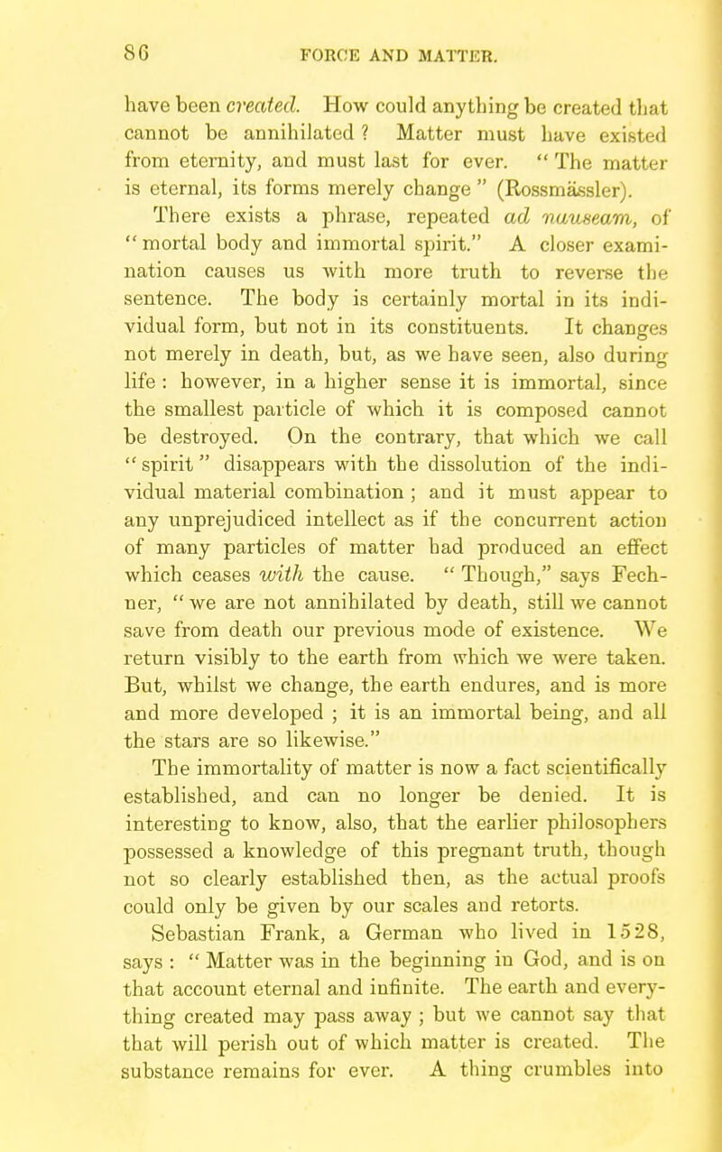 have been created. How could anything be created that cannot be annihilated ? Matter must have existed from eternity, and must last for ever.  The matter is eternal, its forms merely change  (Rossmassler). There exists a phrase, repeated ad nauseam, of  mortal body and immortal spirit. A closer exami- nation causes us with more truth to reverse the sentence. The body is certainly mortal in its indi- vidual form, but not in its constituents. It changes not merely in death, but, as we have seen, also during life : however, in a higher sense it is immortal, since the smallest particle of which it is composed cannot be destroyed. On the contrary, that which we call spirit disappears with the dissolution of the indi- vidual material combination ; and it must appear to any unprejudiced intellect as if the concurrent action of many particles of matter had produced an effect which ceases with the cause.  Though, says Fech- ner,  we are not annihilated by death, still we cannot save from death our previous mode of existence. We return visibly to the earth from which we were taken. But, whilst we change, the earth endures, and is more and more developed ; it is an immortal being, and all the stars are so likewise. The immortality of matter is now a fact scientifically established, and can no longer be denied. It is interesting to know, also, that the earlier philosophers possessed a knowledge of this pregnant truth, though not so clearly established then, as the actual proofs could only be given by our scales and retorts. Sebastian Frank, a German who lived in 1528, says :  Matter was in the beginning in God, and is on that account eternal and infinite. The earth and every- thing created may pass aAvay ; but we cannot say that that will perish out of which matter is created. The substance remains for ever. A thing crumbles into