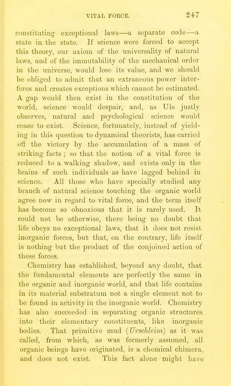 constituting exceptional laws—a separate code—a state in the state. If science were forced to accept this theory, our axiom of the universality of natural laws, and of the immutability of the mechanical order in the universe, would lose its value, and we should be obliged to admit that an extraneoiis power inter- feres and creates exceptions which cannot be estimated. A gap would then exist in the constitution of the world, science would despair, and, as Ule justly observes, natural and psychological science would cease to exist. Science, fortunately, instead of yield- ing in this question to dynamical theorists, has carried off the victory by the accumulation of a mass of striking facts ; so that the notion of a vital force is reduced to a walking shadow, and exists only in the brains of such individuals as have lagged behind in science. All those who have specially studied any branch of natural science touching the organic world agree now in regard to vital force, and the term itself has become so obnoxious that it is rarely used. It could not be otherwise, there being no doubt that life obeys no exceptional laws, that it does not resist inorganic forces, but that, on the contrary, life itself is nothing but the product of the conjoined action of these forces. Chemistry has established, beyond any doubt, that the fundamental elements are perfectly the same in the organic and inorganic world, and that life contains in its material substratum not a single element not to be found in activity in the inorganic world. Chemistry has also succeeded in separating organic structures into their elementary constituents, like inorganic bodies. That primitive mud (Urschleim) as it was called, from which, as was formerly assumed, all organic beings have originated, is a chemical chimera, and does not exist. This fact alone might have