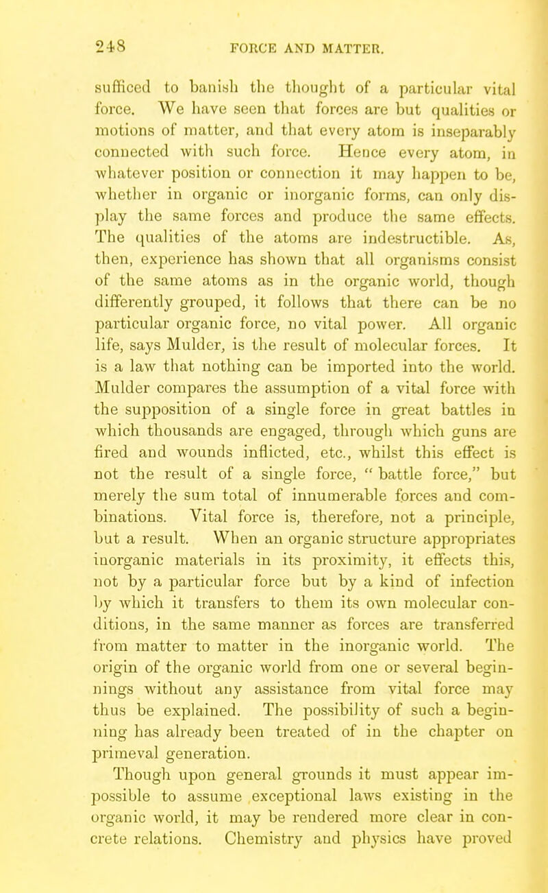 sufficed to banish the thought of a particuhir vital force. We have seen that forces are but quahties or motions of matter, and that every atom is inseparably connected with such force. Hence every atom, in whatever position or connection it may happen to be, whether in organic or inorganic forms, can only dis- play the same forces and produce the same effects. The qualities of the atoms are indestructible. As, then, experience has shown that all organisms consist of the same atoms as in the organic world, though differently grouped, it follows that there can be no particular organic force, no vital power. All organic life, says Mulder, is the result of molecular forces. It is a law that nothing can be imported into the world. Mulder compares the assumption of a vital force with the supposition of a single force in great battles in which thousands are engaged, through which guns are fired and wounds inflicted, etc., whilst this effect is not the result of a single force,  battle force, but merely the sum total of innumerable forces and com- binations. Vital force is, therefore, not a principle, but a result. When an organic structure appropriates inorganic materials in its proximity, it effects thi.s, not by a particular force but by a kind of infection by which it transfers to them its own molecular con- ditions, in the same manner as forces are transferred from matter to matter in the inorganic world. The origin of the organic world from one or several begin- nings without any assistance from vital force may thus be explained. The jjossibility of such a begin- ning has already been treated of in the chapter on primeval generation. Though upon general grounds it must appear im- possible to assume exceptional laws existing in the organic world, it may be rendered more clear in con- crete relations. Chemistry and physics have proved