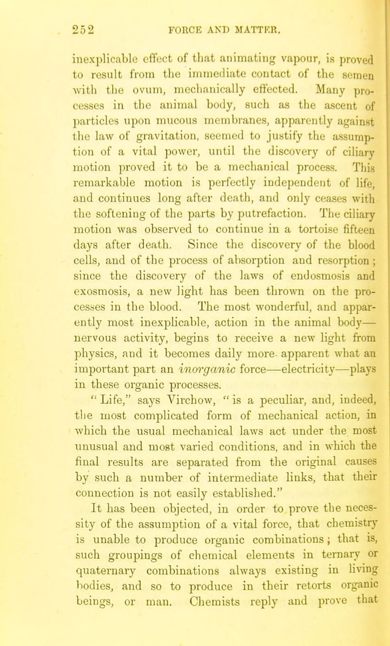 inexplicable effect of that animating vapour, is proved to result from the immediate contact of the semen with the ovum, mechanically effected. Many pro- cesses in the animal boily, such as the ascent of particles upon mucous membranes, apparently against the law of gravitation, seemed to justify the assump- tion of a vital power, until the discovery of ciliary motion proved it to be a mechanical process. This remarkable motion is perfectly independent of life, and continues long after death, and only ceases with the softening of the parts by putrefaction. The ciliary motion was observed to continue in a tortoise fifteen days after death. Since the discovery of the blood cells, and of the process of absorption and resorption ; since the discovery of the laws of endosmosis and exosmosis, a new light has been thrown on the pro- cesses in the blood. The most wonderful, and appar- ently most inexjalicable, action in the animal body— nervous activity, begins to receive a new light from physics, and it becomes daily more apparent what an important part an inm'ganic force—electricity—plays in these organic processes.  Life, says Virchow,  is a peculiar, and, indeed, the most complicated form of mechanical action, in which the u.sual mechanical laws act under the most unusual and most varied conditions, and in which the final results are separated from the original causes by such a number of intermediate links, that their connection is not easily established. It has been objected, in order to prove the neces- sity of the assumption of a vital force, that chemistry is unable to produce organic combinations; that is, such groujiings of chemical elements in ternary or quaternarj^ combinations always existing in living bodies, and so to produce in their retorts organic beings, or man. Chemists reply and prove that