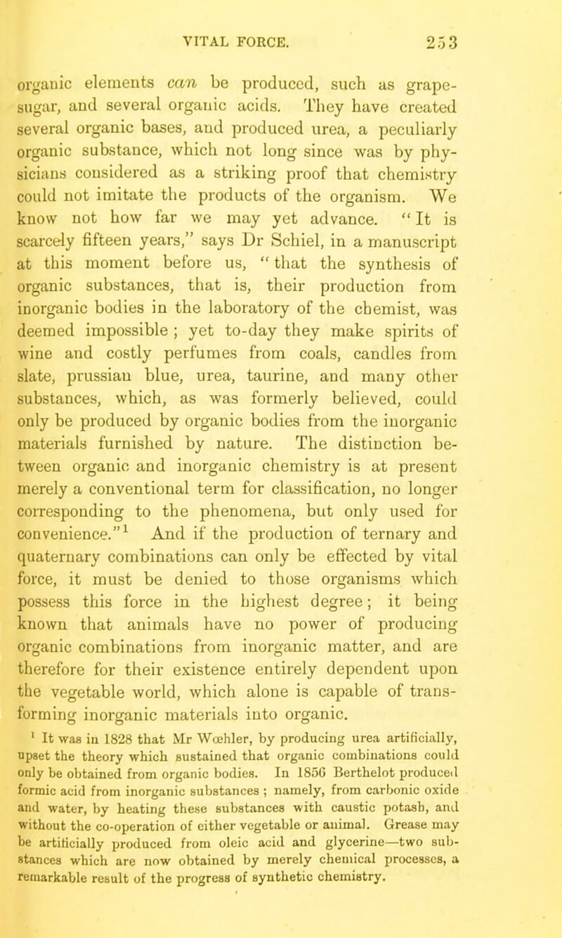 orgauic elements can be produced, such as grape- sugar, and several organic acids. They have created several organic bases, and produced urea, a peculiarly organic substance, which not long since was by phy- sicians considered as a striking proof that chemistry- could not imitate the products of the organism. We know not how far we may yet advance.  It is scarcely fifteen years, says Dr Schiel, in a manuscript at this moment before us,  that the synthesis of organic substances, that is, their production from inorganic bodies in the laboratory of the chemist, was deemed impossible ; yet to-day they make spirits of wine and costly perfumes from coals, candles from slate, Prussian blue, urea, taurine, and many other substances, which, as was formerly believed, could only be produced by organic bodies from the inorganic materials furnished by nature. The distinction be- tween organic and inorganic chemistry is at present merely a conventional term for classification, no longer coiTesponding to the phenomena, but only used for convenience.^ And if the production of ternary and quaternary combinations can only be effected by vital force, it must be denied to those organisms which possess this force in the highest degree; it being known that animals have no power of producing organic combinations from inorganic matter, and are therefore for their existence entirely dependent upon the vegetable world, which alone is capable of trans- forming inorganic materials into organic, ' It was iu 1828 that Mr Woehler, by producing urea artificially, upset the theory which sustained that organic combinations could only be obtained from organic bodies. In 185G Berthelot produced formic acid from inorganic substances ; namely, from carbonic oxide and water, by heating these substances with caustic potash, and without the co-operation of cither vegetable or animal. Grease may be artificially produced from oleic acid and glycerine—two sul)- stances which are now obtained by merely chemical processes, a remarkable result of the progress of synthetic chemistry.
