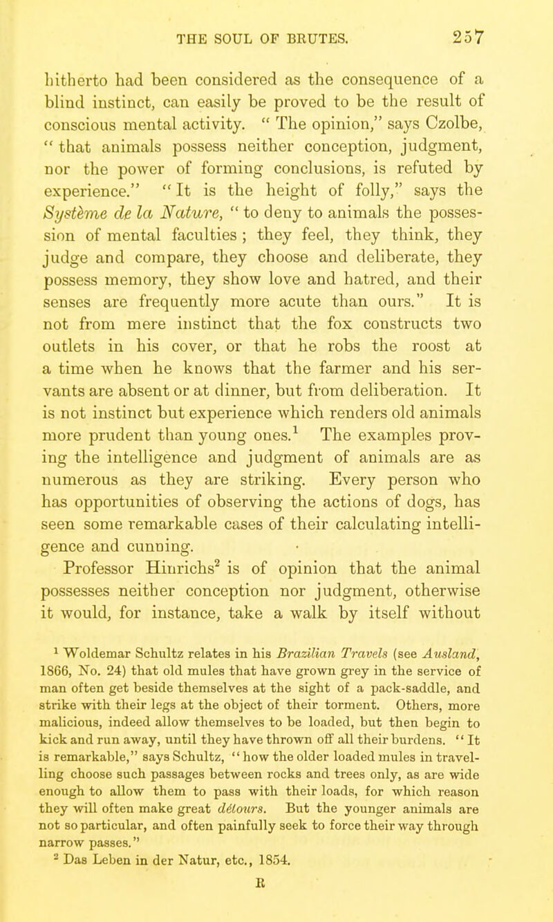 hitherto had been considered as the consequence of a blind instinct, can easily be proved to be the result of conscious mental activity.  The opinion, says Czolbe,  that animals possess neither conception, judgment, nor the power of forming conclusions, is refuted by experience.  It is the height of folly, says the Systeme de la Nature,  to deny to animals the posses- sion of mental faculties ; they feel, they think, they judge and compare, they choose and deliberate, they possess memory, they show love and hatred, and their senses are frequently more acute than ours. It is not from mere instinct that the fox constructs two outlets in his cover, or that be robs the roost at a time when he knows that the farmer and his ser- vants are absent or at dinner, but from deliberation. It is not instinct but experience which renders old animals more prudent than young ones.^ The examples prov- ing the intelligence and judgment of animals are as numerous as they are striking. Every person who has opportunities of observing the actions of dogs, has seen some remarkable cases of their calculating intelli- gence and cunning. Professor Hinrichs'^ is of opinion that the animal possesses neither conception nor judgment, otherwise it would, for instance, take a walk by itself without ^ Woldemar Schultz relates in hia Brazilian Travels (see Ausland, 1866, No. 24) that old mules that have grown grey in the service of man often get beside themselves at the sight of a pack-saddle, and strike with their legs at the object of their torment. Others, more malicious, indeed allow themselves to be loaded, but then begin to kick and run away, until they have thrown off all their burdens. '' It is remarkable, says Schultz, how the older loaded mules in travel- ling choose such passages between rocks and trees only, as are wide enough to allow them to pass with their loads, for which reason they will often make great dolours. But the younger animals are not so particular, and often painfully seek to force their way through narrow passes. 2 Das Leben in der Natur, etc., 1854. E