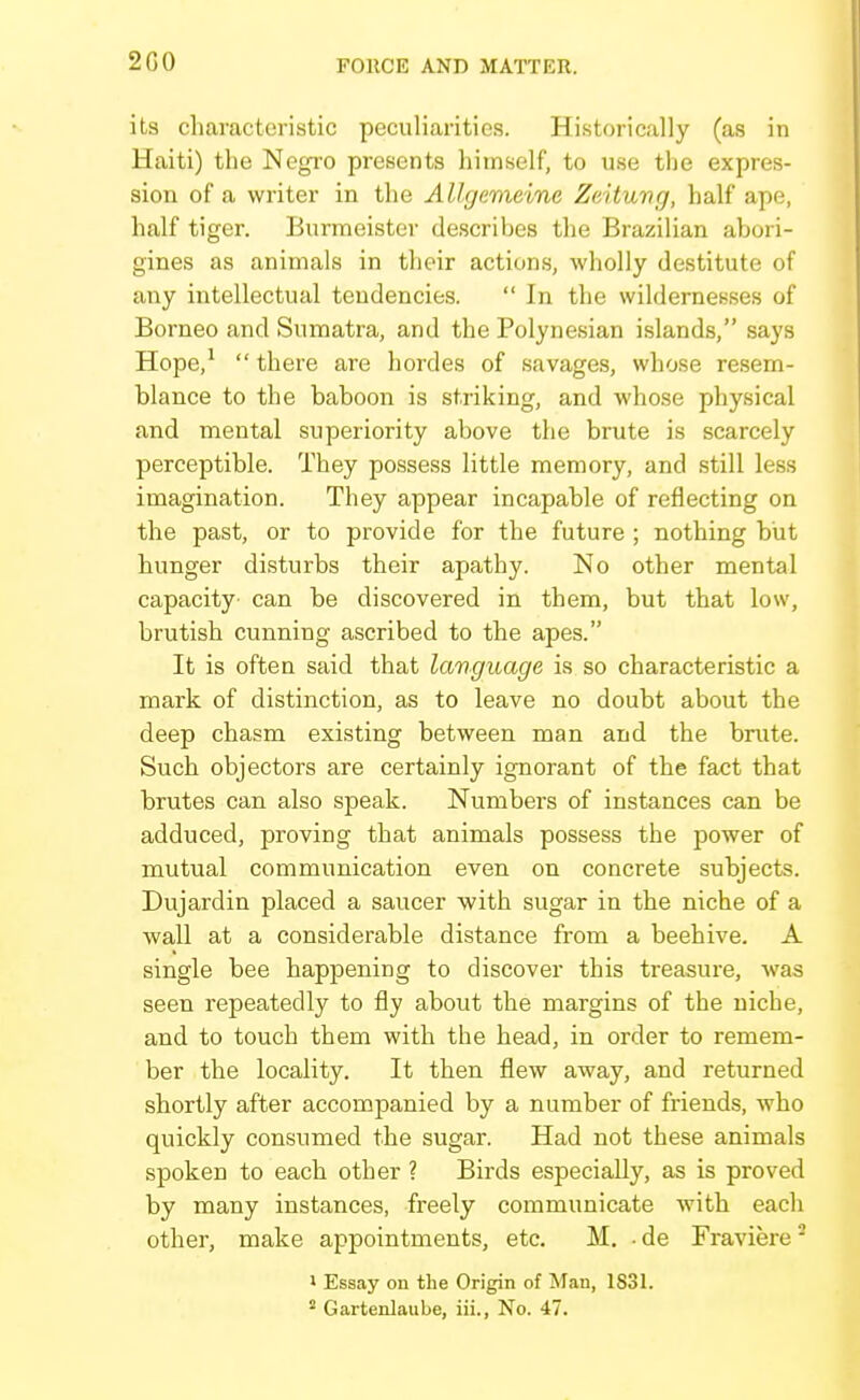 2G0 its characteristic peculiarities. Historically (as in Haiti) the Negro presents himself, to use the expres- sion of a writer in the Allgemeine Zeituvg, half ape, half tiger. Burmeister describes the Brazilian abori- gines as animals in their actions, wholly destitute of any intellectual tendencies.  In the wildernesses of Borneo and Sumatra, and the Polynesian islands, says Hope,^  there are hordes of savages, whose resem- blance to the baboon is striking, and whose physical and mental superiority above the brute is scarcely perceptible. They possess little memory, and still less imagination. They appear incapable of reflecting on the past, or to provide for the future ; nothing but hunger disturbs their apathy. No other mental capacity can be discovered in them, but that low, brutish cunning ascribed to the apes. It is often said that language is so characteristic a mark of distinction, as to leave no doubt about the deep chasm existing between man and the brute. Such objectors are certainly ignorant of the fact that brutes can also speak. Numbers of instances can be adduced, proving that animals possess the power of mutual communication even on concrete subjects. Dujardin placed a saucer with sugar in the niche of a wall at a considerable distance from a beehive. A single bee happening to discover this treasure, was seen repeatedly to fly about the margins of the niche, and to touch them with the head, in order to remem- ber the locality. It then flew away, and returned shortly after accompanied by a number of friends, who quickly consumed the sugar. Had not these animals spoken to each other ? Birds especially, as is proved by many instances, freely communicate with eacli other, make appointments, etc. M. ■ de Fraviere ^ > Essay on the Origin of Man, 1831.