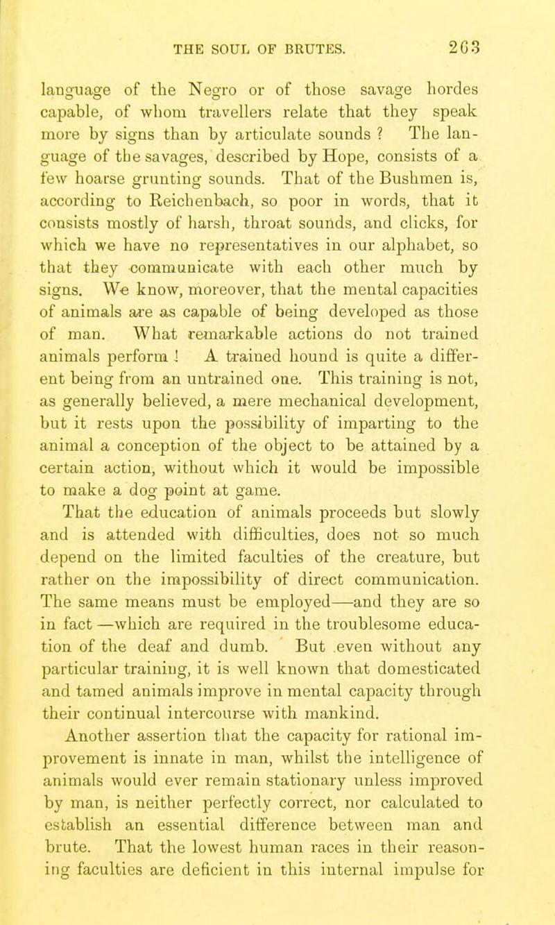 language of the Negro or of those savage hordes capable, of whom travellers relate that they speak more by signs than by articulate sounds ? The lan- guage of tbe savages, described by Hope, consists of a few hoarse grunting sounds. That of the Bushmen is, according to Reichenbach, so poor in words, that it consists mostly of harsh, throat sounds, and clicks, for which we have no representatives in our alphabet, so that they communicate with each other much by signs. We know, moreover, that the mental capacities of animals are as capable of being developed as those of man. What remarkable actions do not trained animals perform \ A trained hound is quite a differ- ent being from an untrained one. This training is not, as generally believed, a mere mechanical development, but it rests upon the possibility of imparting to the animal a conception of the object to be attained by a certain action, without which it would be impossible to make a dog point at game. That the education of animals proceeds but slowly and is attended with difficulties, does not so much depend on the limited faculties of the creature, but rather on the impossibility of direct communication. The same means must be employed—and they are so in fact —which are required in the troublesome educa- tion of the deaf and dumb. But even without any particular training, it is well known that domesticated and tamed animals improve in mental capacity through their continual intercourse with mankind. Another assertion that the capacity for rational im- provement is innate in man, whilst the intelligence of animals would ever remain stationary unless improved by man, is neither perfectly correct, nor calculated to establish an essential difference between man and brute. That the lowest human races in their reason- ing faculties are deficient in this internal impulse for