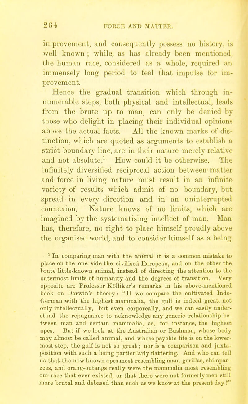 improvement, and coKfiequently possess no history, is well known ; while, as has already been mentioned, the human race, considered as a whole, required an immensely long period to feel that impulse for im- provement. Hence the gradual transition which through in- numerable steps, both physical and intellectual, leads from the brute up to man, can only be denied by those who delight in placing their individual opinions above the actual facts. All the known marks of dis- tinction, which are quoted as arguments to establish a strict boundary line, are in their nature merely relative and not absolute.^ How could it be otherwise. The infinitely diversified reciprocal action between matter and force in living nature must result in an infinite variety of results which admit of no boundary, but spread in every direction and in an uninterrupted connexion. Nature knows of no limits, which are imagined by the systematising intellect of man. Man has, therefore, no right to place himself proudly above the organised world, and to consider himself as a being ^ In comparing man witli the animal it is a common mistake to place on the one side the civilised European, and on the other the brute little-known animal, instead of directing the attention to the outermost limits of humanity and the degrees of transition. Very opposite are Professor Kblliker's remarks in his above-mentioned book on Darwin's theory: If we compare the cultivated Indo- German with the highest mammalia, the gulf is indeed great, not only intellectually, but even corporeally, and we can easily under- stand the rejiugnance to acknowledge any generic relationship be- tween man and certain mammalia, as, for instance, the highest apes. But if we look at the Australian or Bushman, whose body may almost be called animal, and whose psychic life is on the lower- most step, the gulf is not so great ; nor is a comparison and juxta- position with such a being particularly flattering. And who can tell us that the now known apes most resembling man, gorillas, chimpan- zees, and orang-outangs really were the mammalia most resembling our race that ever existed, or that there were not formerlj' men still more brutal and debased than such as we know at the present day ?