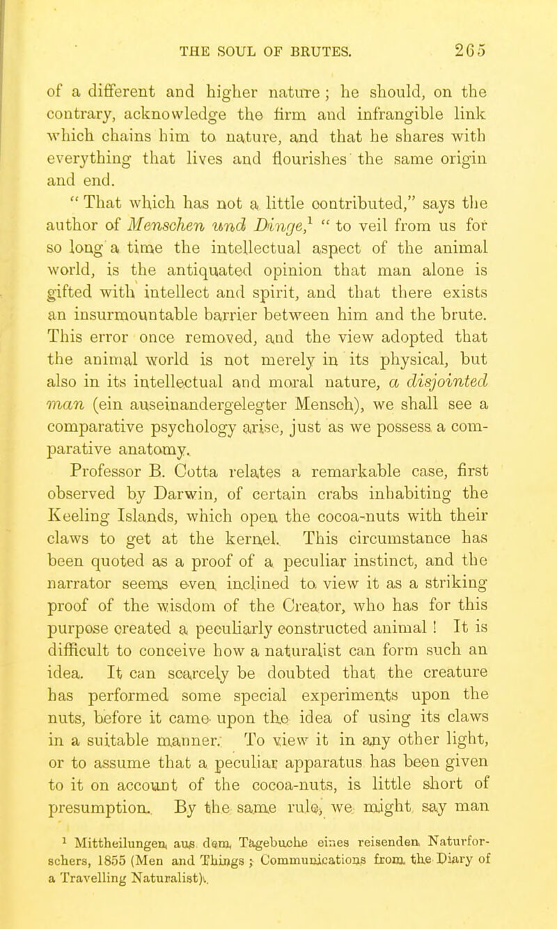of a dififerent and higher nature ; he should, on the contrary, acknowledge the firm and infrangible link which chains him to nature, and that he shares with everything that lives and flourishes the same origin and end.  That which has not a little contributed, says the author of Menschen und Dinge,^  to veil from us for so long a time the intellectual aspect of the animal world, is the antiquated opinion that man alone is gifted with intellect and spirit, and that there exists an insurmountable barrier between him and the brute. This error once removed, and the view adopted that the animal world is not merely in its physical, but also in its intellectual and moa-al nature, a disjointed man (ein auseinandergelegter Mensch), we shall see a comparative psychology arise, just as we possess a com- parative anatomy. Professor B. Cotta relates a remarkable case, first observed by Darwin, of certain crabs inhabiting the Keeling Islands, which open the cocoa-nuts with their claws to get at the kernel. This circumstance has been quoted as a proof of a peculiar instinct, and the narrator seems even inclined to. view it as a striking proof of the wisdom of the Creator, who has for this purpose created a peculiarly constructed animal ! It is difficult to conceive how a naturalist can form such an idea. It can scai'cely be doubted that the creature has performed some special experiments upon the nuts, before it cam& upon the idea of using its claws in a suitable manner: To view it in any other light, or to assume that a peculiac apparatus has been given to it on account of the cocoa-nuts, is little sliort of presumption.. By the same rule^ we might say man 1 Mittheilungen, au^. dsm, T&gebaohe eines reisendea Naturfor- scbers, 18.55 (Men and Things ; Communicatioas from. th,e Diary of a Travelling Naturalist)'..