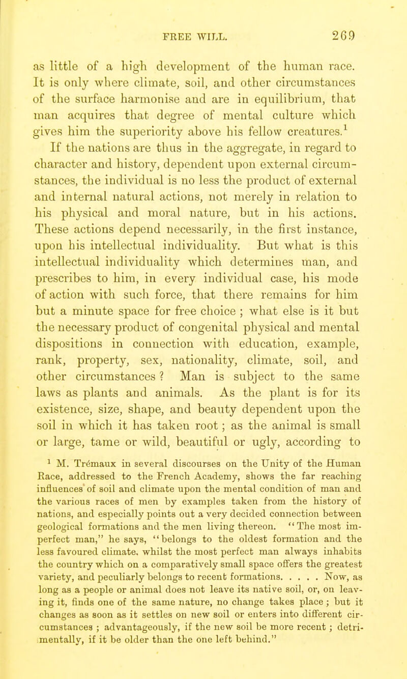 as little of a high development of the human race. It is only where climate, soil, and other circumstances of the surftice harmonise and are in equilibrium, that man acquires that degree of mental culture which gives him the superiority above his fellow creatures.^ If the nations are thus in the agscroCTate, in regard to character and history, dependent upon external circum- stances, the individual is no less the product of external and internal natural actions, not merely in relation to his physical and moral nature, but in his actions. These actions depend necessarily, in the first instance, upon his intellectual individuality. But what is this intellectual individuality which determines man, and prescribes to him, in every individual case, his mode of action with such force, that there remains for him but a minute space for free choice ; what else is it but the necessary product of congenital physical and mental dispositions in connection with education, example, rank, property, sex, nationality, climate, soil, and other circumstances ? Man is subject to the same laws as plants and animals. As the plant is for its existence, size, shape, and beauty dependent upon the soil in which it has taken root; as the animal is small or large, tame or wild, beautiful or ugly, according to 1 M. Tr^maux in several discourses on the Unity of the Human Race, addressed to the French Academy, shows the far reaching influences' of soil and climate upon the mental condition of man and the various races of men by examples taken from the history of nations, and especially points out a very decided connection between geological formations and the men living thereon.  The most im- perfect man, he says, belongs to the oldest formation and the less favoured climate, whilst the most perfect man always inhabits the country which on a comparatively small space ofifers the greatest variety, and peculiarly belongs to recent formations Now, as long as a people or animal does not leave its native soil, or, on leav- ing it, finds one of the same nature, no change takes place ; but it changes as soon as it settles on new soil or enters into diiferent cir- cumstances ; advantageously, if the new soil be more recent; detri- mentally, if it be older than the one left behind.