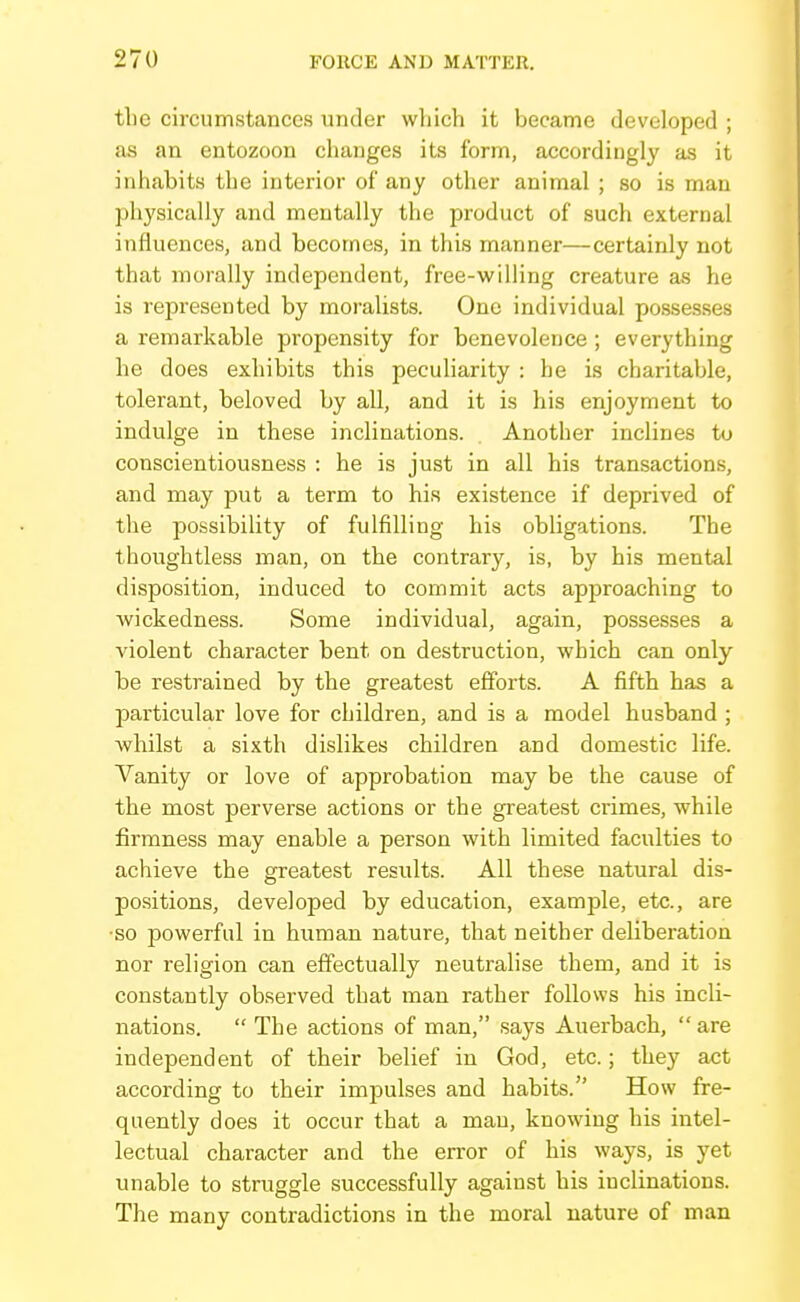 the circumstances under wliich it became developed ; as an entozoon changes its form, accordingly as it inhabits the interior of any other animal ; so is man physically and mentally the product of such external influences, and becomes, in this manner—certainly not that morally independent, free-willing creature as he is represented by moralists. One individual possesses a remarkable propensity for benevolence ; everything he does exhibits this peculiarity : he is charitable, tolerant, beloved by all, and it is his enjoyment to indulge in these inclinations. Another inclines to conscientiousness : he is just in all his transactions, and may put a term to his existence if deprived of the possibility of fulfilling his obligations. The thoughtless man, on the contrary, is, by his mental disposition, induced to commit acts approaching to Avickedness. Some individual, again, possesses a violent character bent on destruction, which can only be restrained by the greatest efforts. A fifth has a particular love for children, and is a model husband ; whilst a sixth dislikes children and domestic life. Vanity or love of approbation may be the cause of the most perverse actions or the greatest crimes, while firmness may enable a person with limited faculties to achieve the greatest results. All these natural dis- positions, developed by education, example, etc., are ■so powerful in human nature, that neither deliberation nor religion can effectually neutralise them, and it is constantly observed that man rather follows his incli- nations.  The actions of man, says Auerbach,  are independent of their belief in God, etc.; they act according to their impulses and habits. How fre- quently does it occur that a man, knowing his intel- lectual character and the error of his ways, is yet unable to struggle successfully against his inclinations. The many contradictions in the moral nature of man