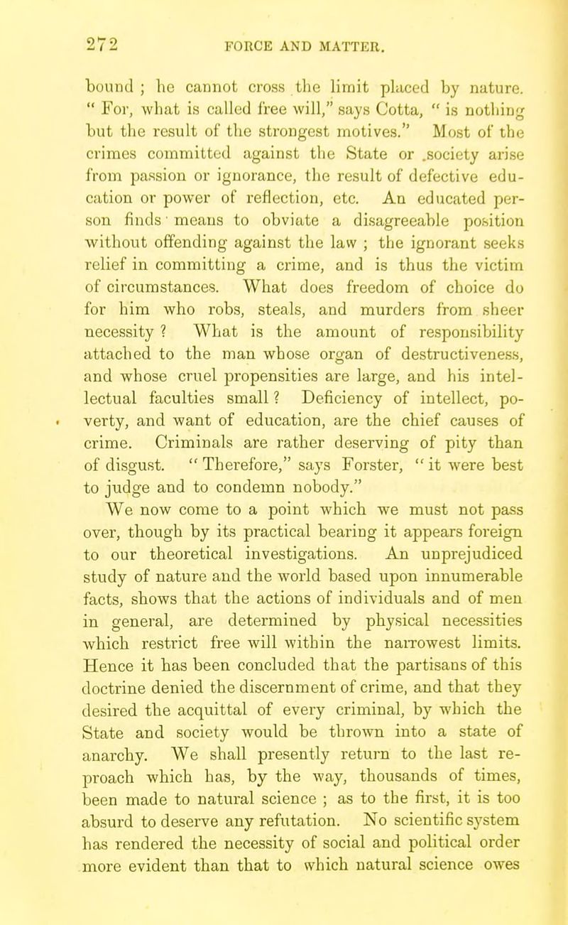 bound ; he cannot cross the limit phiced by nature.  For, what is called free will, says Cotta,  is nothing but tlio result of the strongest motives. Most of the crimes committed against the State or .society arise from passion or ignorance, the result of defective edu- cation or power of reflection, etc. An educated per- son finds ■ means to obviate a disagreeable position without offending against the law ; the ignorant seeks relief in committing a crime, and is thus the victim of circumstances. What does freedom of choice do for him who robs, steals, and murders from sheer necessity ? What is the amount of responsibility attached to the man whose organ of destructiveness, and whose cruel propensities are large, and his intel- lectual faculties small ? Deficiency of intellect, po- verty, and want of education, are the chief causes of crime. Criminals are rather deserving of pity than of disgust.  Therefore, says Forster, it were best to judge and to condemn nobody. We now come to a point which we must not pass over, though by its practical bearing it appears foreign to our theoretical investigations. An unprejudiced study of nature and the world based upon innumerable facts, shows that the actions of individuals and of men in general, are determined by physical necessities which restrict free will within the naiTOwest limits. Hence it has been concluded that the partisans of this doctrine denied the discernment of crime, and that they desired the acquittal of every criminal, by which the State and society would be thrown into a state of anarchy. We shall presently return to the last re- proach which has, by the way, thousands of times, been made to natural science ; as to the first, it is too absurd to deserve any refutation. No scientific system has rendered the necessity of social and political order more evident than that to which natural science owes