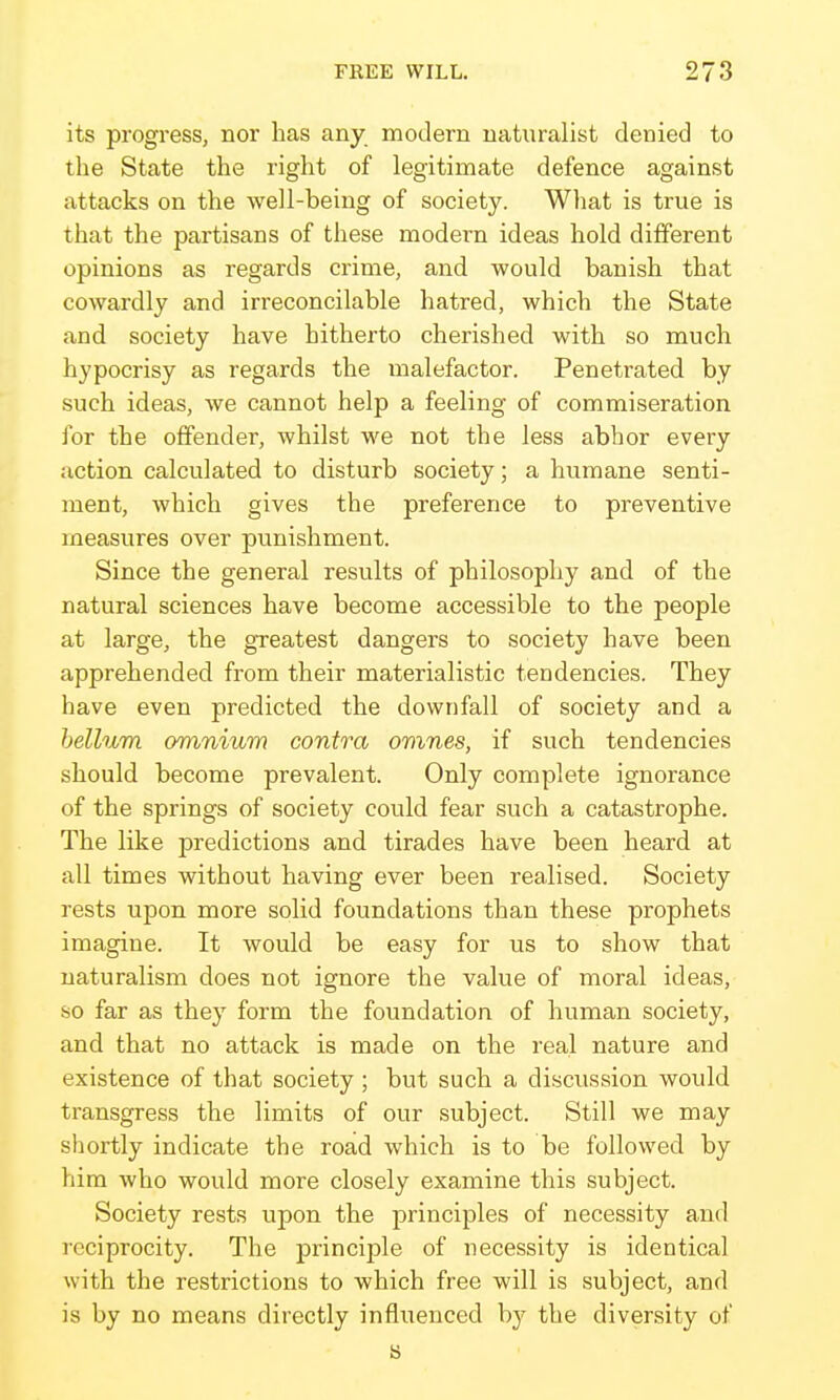 its progress, nor has any modern naturalist denied to the State the right of legitimate defence against attacks on the well-being of society. Wliat is true is that the partisans of these modern ideas hold different opinions as regards crime, and would banish that cowardly and irreconcilable hatred, which the State and society have hitherto cherished with so much hypocrisy as regards the malefactor. Penetrated by such ideas, we cannot help a feeling of commiseration for the offender, whilst we not the less abhor every action calculated to disturb society; a humane senti- ment, which gives the preference to preventive measures over punishment. Since the general results of philosophy and of the natural sciences have become accessible to the people at large, the greatest dangers to society have been apprehended from their materialistic tendencies. They have even predicted the downfall of society and a helium omnium contra omnes, if such tendencies should become prevalent. Only complete ignorance of the springs of society could fear such a catastrophe. The like predictions and tirades have been heard at all times without having ever been realised. Society rests upon more solid foundations than these prophets imagine. It would be easy for us to show that naturalism does not ignore the value of moral ideas, so far as they form the foundation of human society, and that no attack is made on the real nature and existence of that society; but such a discussion would transgress the limits of our subject. Still we may sliortly indicate the road which is to be followed by him who would more closely examine this subject. Society rests upon the principles of necessity and reciprocity. The principle of necessity is identical with the restrictions to which free will is subject, and is by no means directly influenced hj the diversity of s