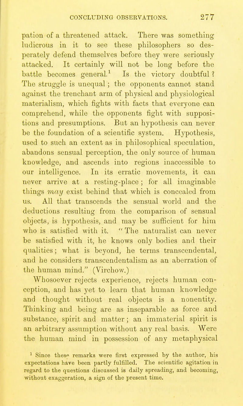 pation of a threatened attack. There was something ludicrous in it to see these philosophers so des- perately defend themselves before they were seriously attacked. It certainly will not be long before the battle becomes general.^ Is the victory doubtful? The struggle is unequal; the opponents cannot stand against the trenchant arm of physical and physiological materialism, which fights with facts that everyone can comprehend, while the opponents fight with supposi- tions and presumptions. But an hypothesis can never be the foundation of a scientific system. Hypothesis, used to such an extent as in philosophical speculation, abandons sensual perception, the only source of human knowledge, and ascends into regions inaccessible to our intelligence. In its erratic movements, it can never arrive at a resting-place; for all imaginable things may exist behind that which is concealed from us. All that transcends the sensual world and the deductions resulting from the comparison of sensual objects, is hypothesis, and may be sufficient for him who is satisfied with it. The naturalist can never be satisfied with it, he knows only bodies and their qualities; what is beyond, he terms transcendental, and he considers transcendentalism as an aberration of the human mind. (Virchow.) Whosoever rejects experience, rejects human con- ception, and has yet to learn that human knowledge and thought without real objects is a nonentity. Thinking and being are as inseparable as force and substance, spirit and matter; an immaterial spirit is an arbitrary assumption without any real basis. Were the human mind in possession of any metaphysical ^ Since thesp remarks were first expressed by the author, his expectations have been partly fulfilled. The scientific agitation in regard to the questions discussed is daily spreading, and becoming, without exaggeration, a sign of the present time.