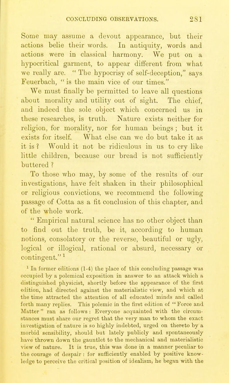 Some may assume a devout appearance, but their actions belie their words. In autiqiiity, words and actions were in classical harmony. We put on a hypocritical garment, to appear different from what we really are. The hypocrisy of self-deception, says Feuerbach, is the main vice of our times. We must finally be permitted to leave all questions about morality and utility out of sight. The chief, and indeed the sole object which concerned us in these researches, is truth. Nature exists neither for religion, for morality, nor for human beings; but it exists for itself What else can we do but take it as it is ? Would it not be ridiculous in us to cry like little children, because our bread is not sufficiently buttered ? To those who may, by some of the results of our investigations, have felt shaken in their philosophical or religious convictions, we recommend the following passage of Cotta as a fit conclusion of this chapter, and of the whole work. Empirical natural science has no other object than to find out the truth, be it, according to human notions, consolatory or the reverse, beautiful or ugly, logical or illogical, rational or absurd, necessary or contingent. ^ 1 In former editions (1-4) tlie place of this concluding passage was occupied by a polemical exposition in answer to an attack which a distinguished physicist, shortly before the appearance of the first edition, had directed against the materialistic view, and which at the time attracted the attention of all educated minds and called forth many replies. This polemic in the first edition of Force and Matter ran as follows : Everyone acquainted with the circum- stances must share our regret that the very man to whom the exact investigation of nature is so highly indebted, urged on thereto by a morbid sensibility, should but lately publicly and spontaneously have thrown down the gauntlet to the mechanical and materialistic view of nature. It is true, this was done in a manner peculiar to the courage of despair : for sufficiently enabled by positive know- ledge to perceive the critical position of idealism, he began with the