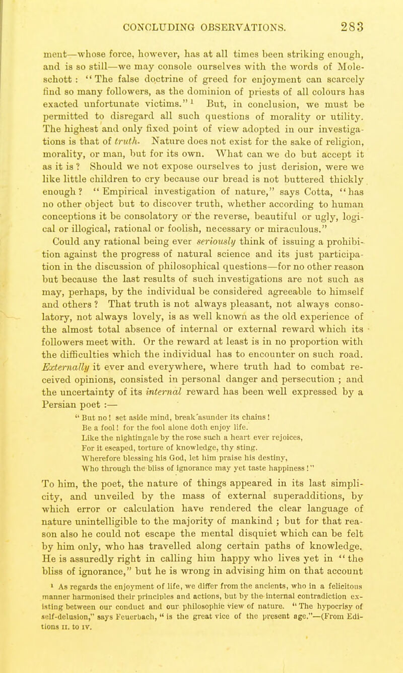 ment—whose force, however, has at all times been striking enough, and is so still—we may console ourselves with the words of Mole- schott : The false doctrine of greed for enjoyment can scarcely find so many followers, as the dominion of priests of all colours has exacted unfortunate victims.^ But, in conclusion, we must be permitted to disregard all such questions of morality or utility. The highest and only fixed point of view adopted in our investiga- tions is that of truth. Nature does not exist for the sake of religion, morality, or man, but for its own. What can we do but accept it as it is ? Should we not expose ourselves to just derision, were we like little children to cry because our bread is not buttered thickly enough? Empirical investigation of nature, says Cotta, has no other object but to discover truth, whether according to human conceptions it be consolatory or the reverse, beautiful or ugly, logi- cal or illogical, rational or foolish, necessary or miraculous. Could any rational being ever seriously think of issuing a prohibi- tion against the progress of natural science and its just participa- tion in the discussion of philosophical questions—for no other reason but because the last results of such investigations are not such as may, perhaps, by the individual be considered agreeable to himself and others ? That truth is not always pleasant, not always conso- latory, not always lovely, is as well known as the old experience of the almost total absence of internal or external reward which its followers meet with. Or the reward at least is in no proportion with the difficulties which the individual has to encounter on such road. Externally it ever and everywhere, where truth had to combat re- ceived opinions, consisted in personal danger and persecution ; and the uncertainty of its internal reward has been well expressed by a Persian poet :—  But no I set aside mind, brealc'asunder its chains! Be a fool! for the fool alone doth enjoy life. Like the nightingale by the rose such a heart ever rejoices, For it escaped, torture of knowledge, thy sting. Wierefore blessing his God, let him praise his destiny, Who thi'ough the bliss of ignorance may yet taste happiness ! To him, the poet, the nature of things appeared in its last simpli- city, and unveiled by the mass of external superadditions, by which error or calculation have rendered the clear language of nature unintelligible to the majority of mankind ; but for that rea- son also he could not escape the mental disquiet which can be felt by him only, who has travelled along certain paths of knowledge. He is assuredly right in calling him happy who lives yet in  the bliss of ignorance, but he is wrong in advising him on that account ' As regards the enjoyment of life, we differ from the ancients, who in a felicitous manner harmonised their principles and actions, but by the mtemal contradiction ex- isting between our conduct and our philosophic view of nature.  The hypocrisy of «elf-delusion, says Feuerbach,  is the great vice of the present age.—(From Edi- tions II. to IV.