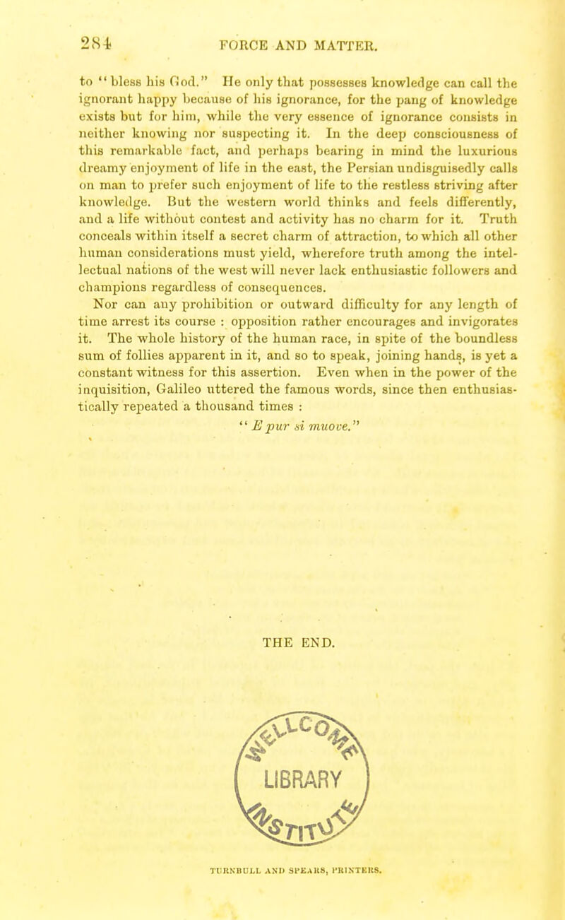 to  bless his Ood. He only that possesses knowledge can call the ignorant happy because of his ignorance, for the pang of knowledge exists but for him, while the very essence of ignorance consists in neither knowing nor suspecting it. In the deep consciousness of this remarkable fact, and perhaps bearing in mind the luxurious dreamy enjoyment of life in the east, the Persian undisguisedly calls on man to prefer such enjoyment of life to the restless striving after knowledge. But the western world thinks and feels differently, and a life without contest and activity has no charm for it. Truth conceals within itself a secret charm of attraction, to which all other human considerations must yield, wherefore truth among the intel- lectual nations of the west will never lack enthusiastic followers and champions regardless of consequences. Nor can any prohibition or outward difficulty for any length of time arrest its course : opposition rather encourages and invigorates it. The whole history of the human race, in spite of the boundless sum of follies apparent in it, and so to speak, joining hands, is yet a constant witness for this assertion. Even when in the power of the inquisition, Galileo uttered the famous words, since then enthusias- tically repeated a thousand times :  Epur si miioce. THE END. TrRNmil.1. -VXD SPEAKS, I'KINTKKS.