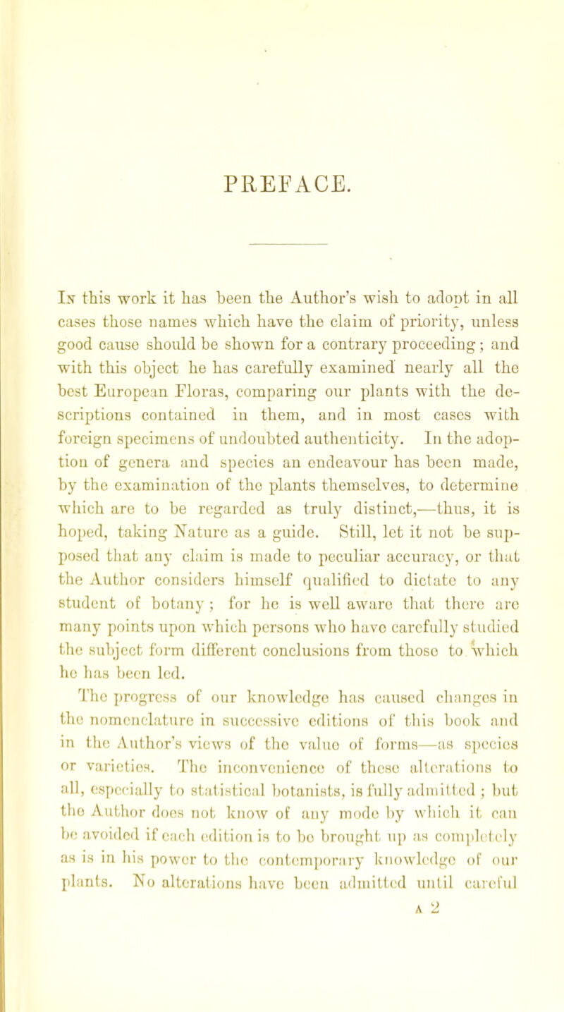 PREFACE. In this work it has been the Author's wish to adopt in all cases those names which have the claim of priority, unless good cause should be shown for a contrary proceeding; and with this object he has carefully examined nearly all the best European Ploras, comparing our plants with the de- scriptions contained in them, and in most cases with foreign specimens of undoubted authenticity. In the adop- tion of genera and species an endeavour has been made, by the examination of the plants themselves, to determine which are to be regarded as truly distinct,—thus, it is hoped, taking Nature as a guide. Still, let it not be sup- posed tliat any claim is made to peculiar accuracy, or tliat the Author considers himself qualified to dictate to any student of botany; for he is well aware that there arc many points upon which persons who have carefully studied the subject form different conclusions from those to. which he has been led. Tlie i)rogress of our knowledge has caused changes in the nomenclature in successive editions of this book and in the Author's views of the value of forms—as species or varieties. The inconvenience of these alleratious to all, especially to statistical botanists, is fully aduiitted ; but the Author does not know of any mode by wliich it ran be avoided if each edition is to be brought up as conqdctely as is in his power to tlie contemporary knowledge of our plants. No alterations have been adniittcsd until careful A. 2