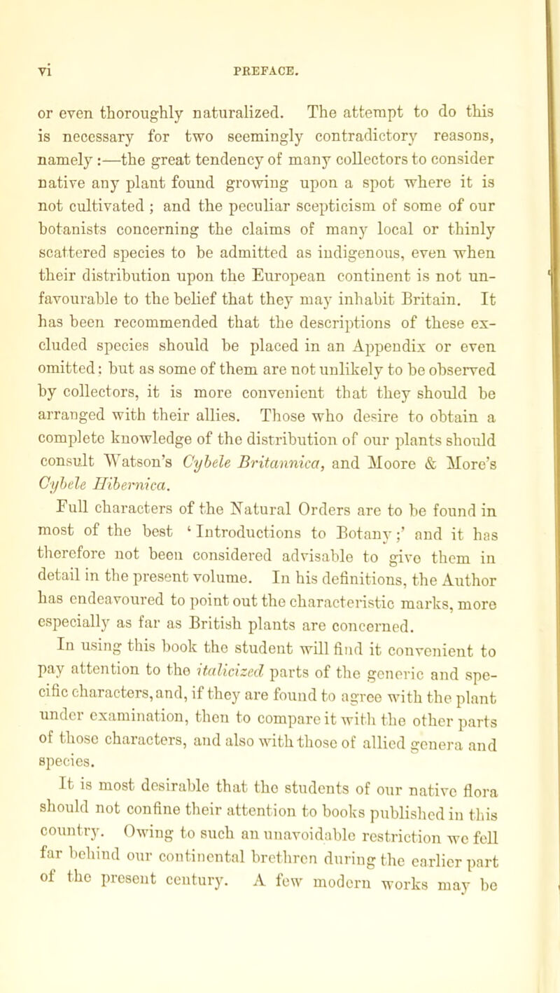 or even thoroughly naturalized. The attempt to do this is necessary for two seemingly contradictory reasons, namely :—the great tendency of many collectors to consider native any plant found growing upon a spot where it is not cultivated ; and the peculiar scepticism of some of our botanists concerning the claims of many local or thinly scattered species to be admitted as indigenous, even when their distribution upon the European continent is not un- favourable to the belief that they may inhabit Britain. It has been recommended that the descriptions of these ex- cluded species should be placed in an Appendix or even omitted; but as some of them are not unlikely to be observed by collectors, it is more convenient that they should be arranged with their allies. Those who desire to obtain a complete knowledge of the distribution of our plants should consult Watson's Cyhele Britannica, and Moore & More's Cyhele Hibernica. Full characters of the Natural Orders are to be found in most of the best ' Introductions to Botany;' and it has therefore not been considered advisable to give them in detail in the present volume. In his definitions, the Author has endeavoured to point out the characteristic marks, more especially as far as British plants are concerned. In using this book the student will find it convenient to pay attention to the italicized parts of the generic and spe- cific characters, and, if they are found to agree with the plant under examination, then to compare it with the other parts of those characters, and also with those of allied genera and species. It is most desirable that the students of our native flora should not confine their attention to books published in this country. Owing to such an unavoidable restriction we fell far beliind our continental brethren during the earlier part of the present century. A few modern works may be