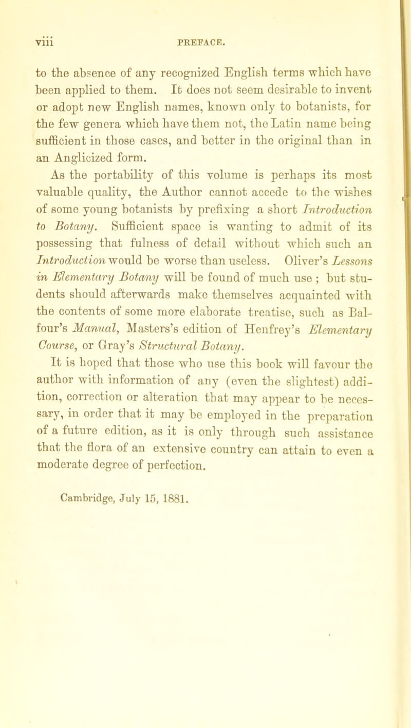 to the absence of any recognized English terms which have been applied to them. It does not seem desirable to invent or adopt new English names, known only to botanists, for the few genera which have them not, the Latin name being sufficient in those cases, and better in the original than in an Anglicized form. As the portability of this volume is perhaps its most valuable quality, the Author cannot accede to the wishes of some young botanists by prefixing a short Introduction to Botany. Sufficient space is wanting to admit of its possessing that fulness of detail without which such an Introduction would be worse than useless. Oliver's Lessons in Elementary Botany will be found of much use ; but stu- dents should afterwards make themselves acquainted with the contents of some more elaborate treatise, such as Bal- four's Manual, Masters's edition of Henfrey's Elementary Course, or Gray's Structural Botamj. It is hoped that those who use this book wiU favour the author with information of any (even the slightest) addi- tion, correction or alteration that may appear to be neces- sary, in order that it may be employed in the preparation of a future edition, as it is only through such assistance that the flora of an extensive country can attain to even a moderate degree of perfection. Cambridge, July 15, 1881.