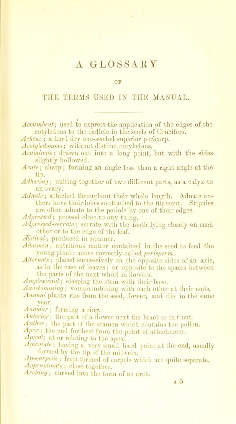 A GLOSSARY OF THE TERMS USED IN THE MANUAL. Accumbent; used to express the application of the edges of the cotyledons to tha radicle in the seeds of Crucifers. Aohene ; a hard dry one-seeded siipsrior paricarp. Anoiijledunous; without distinct cotyledons. Acuminate; drawn out into a long point, but with the sides slightly hollowed. Acute; sharp ; forming an angle less than a right angle at the tip. Adhennj; uniting together of two different parts, as a calyx to an ovary. Adnnte ; attached throughout their whole length. Adnate an- thers have tlieir lobes so attached to the lilament. Stipules are often adnate to the petiole by one of their edges. Adpresv'd; pr,;.ssed clos:; to any thing. Adpre-tsed-serrat.e ; serrate with the teeth lying closely on each other or to tlie edge of the leaf. yEstival; produced in summer. Allmm'-n; nutritious matter contained in tlie seed to fi;ed the young plant: more correctly cal ed pi'i-Uperm. Alternate; placed successively on the opp;)sit(! sichis of an axis, as in the case of loaves ; or opposite to tlie spaces between thr; parls of the next whorl in llowers. Amplexieanl; clasping the stem with tlnnr base. An-isti)m(mn(j ; veins combining with each other at their ends. Annual plants rise from the seed, flower, and die in the same year. Annular; forming a ring. Anterior; the part of a ilower next tlio bract or in front. Anlh»r; the part of the stamen which conlaius the pollen. Ap.r; the end furthest from the jjoint of attachment. Apira'.; at or rijlating to the apex. Apiinildtr.; having a very small hard point at the end, usually fiirm!;d by the tip of the midvein. Apocarpous; fruit firmed of carpels which are (juite separate. Appro vimair ; cl(Me tog(!thcr. Arching; curved into the form of an areii. a5