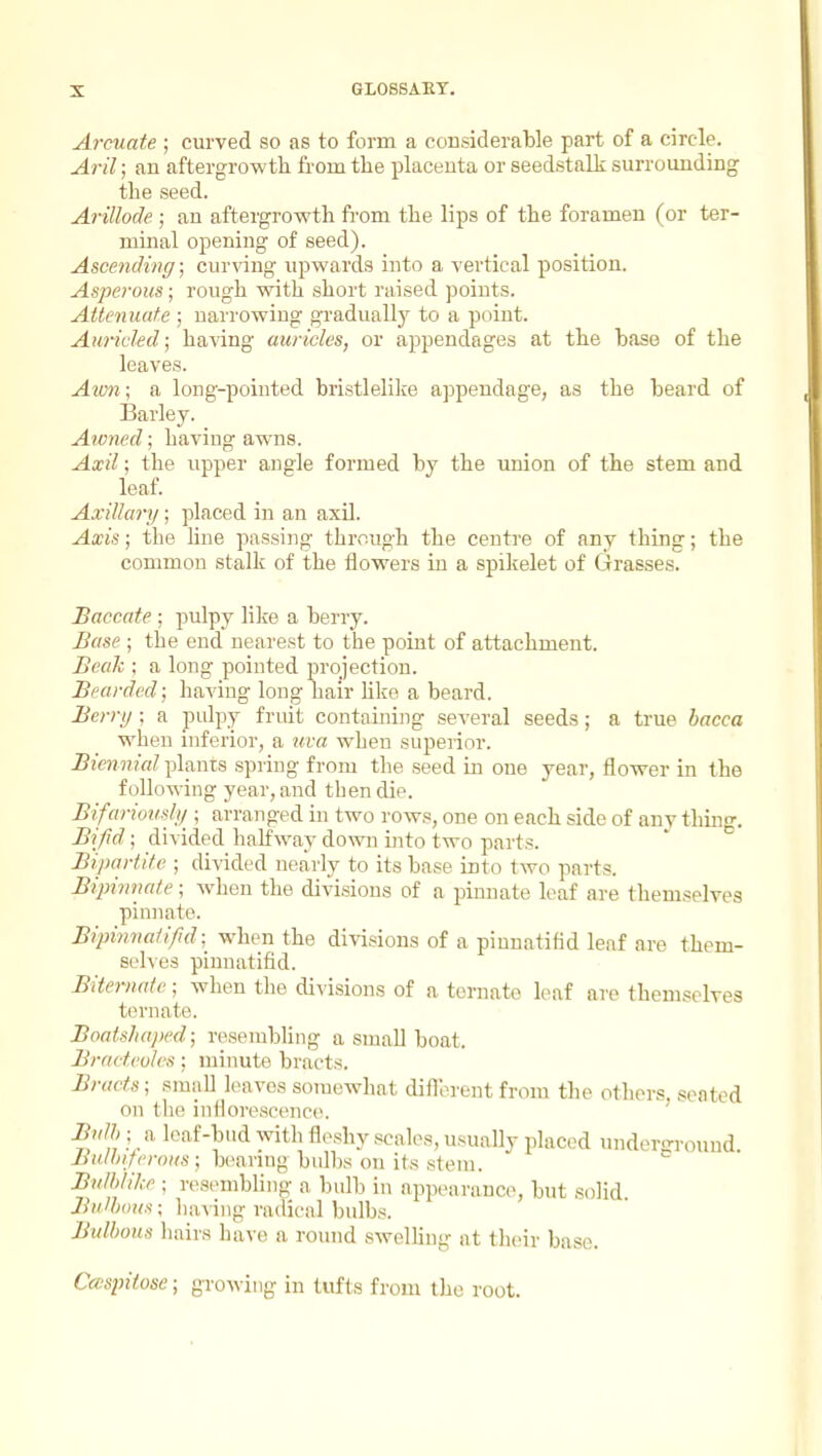 Arcuate ; curved so as to form a considerable part of a circle. Aril; an aftergrowth from the placenta or seedstalk surrounding the seed. Arillode ; an aftergrowth fi'om the lips of the foramen (or ter- minal opening of seed). Ascending; curving upwards into a vertical position. Asperous; rough with short raised points. Attenuate ; narrowing gradually to a point. Aurided; having auricles, or appendages at the base of the leaves. Aimi; a long-pointed bristlelike appendage, as the beard of Barley. Awned; having awns. Axil; the upper angle formed by the union of the stem and leaf. Axillary; placed in an axU. Axis; the line passing through the centre of any thing; the common stalk of the flowers in a spikelet of Grasses. Baccate ; pulpy like a berry. Base ; the end neai'est to the point of attachment. Beak ; a long pointed projection. Bearded; having long hair like a beard. Berry; a pulpy fruit containing several seeds; a true bacca when inferior, a uva when superior. Biennial planis spiing from the seed in one year, flower in the following year, and then die. Bifariously ; arranged in two rows, one on each side of anything. Bifd; divided halfway down into two parts. Bipartite ; divided nearly to its base into two parts. Bipinnate; when the divisions of a pinnate leaf are themselves pinnate. Bipinnaiifid; when the divisions of a piunatifid leaf are them- selves pinnatifid. Biternate; when the divisions of a ternate leaf are themselves to mate. Boaishaped; resembhng a small boat. Bracteoles; minute bracts. Bracts; small leaves somewhat diflorent from the others, seated on the inflorescence?. Bulb ; a leaf-bud with fleshy scales, usually placed underground Bu/hi/eroKs ; bearing bulbs on its stem. Bulblike ; resembling a bulb in appearance, but solid Bulbous; having radical bulbs. Bulbous hairs have a round swelUng at tlieir base. Cmpitose; growing in tufts from the root.