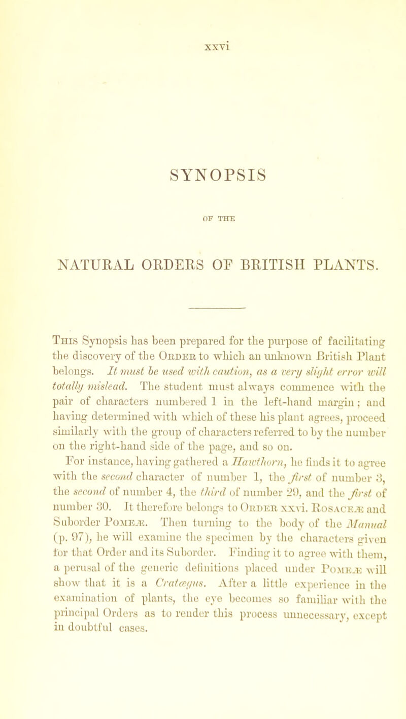 SYNOPSIS OF THE NATURAL ORDERS OF BRITISH PLANTS. This Synopsis lias been prepared for the purpose of facilitating the discovery of the Oedeb to which an imlmowu British Plant belongs. It must he used xuith caution, as a very slii/ht erroi- will tot.allij mislead. The student must always commence vdth the pair of characters numbered 1 in the left-hand margin; and having determined with which of these his plant agrees, proceed similarly with the group of characters referred to by the number on the right-hand side of the page, and so on. For instance, having gathered a Ilaictlwnt, lie finds it to agree with the second character of number 1, the first of number y, the second of number 4, the third of number 29, and the Jirsi of number .30. It therefore belongs to OnDER xxvi. Rosace.^; and Suborder PojiE.12. Then turning to tlie body of the Mamial (p. 97), he will examine tlie specimen by the characters iriveu tor tliat Order and its Suborder. Finding it to agree \\it\i Lhem a perusal of the generic deliuitioiis ])lac('d uuder Pomj^.e will show that it is a Cratcei/i/s. After a little experience in the examination of plants, tlie eye becomes so familiar with the principal Orders as to render this process unnecessary, except in doubtful cases.