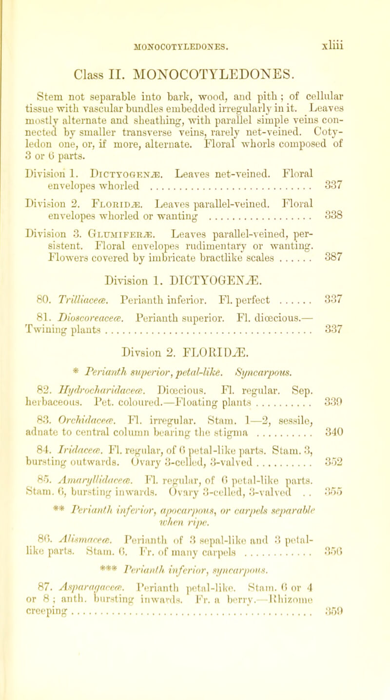 Class II. MONOCOTYLEDONES. Stem not separable iuto bark, wood, and pitb; of cellular tissue with vascular bundles embedded irregularly in it. Leaves mostly alternate and sheathing, with parallel simple veins con- nected by smaller transverse veins, rarely net-veined. Coty- ledon one, or, if more, alternate. Floral whorls composed of 3 or U parts. Division 1. DicxYOGENiE. Leaves net-veined. Floral envelopes whorled 337 Division 2. FLoniDiE. Leaves parallel-veined. Floral envelopes whorled or wanting 338 Division 3. CxLUMiFERiE. Leaves parallel-veined, per- sistent. Floral envelopes rudimentary or wanting. Flowers covered by imbricate bractlike scales 387 Division 1. DICTYOGEN^. 80. TrilUacecB. Perianth inferior. Fl. perfect 337 81. Dioscoreacece. Perianth superior. Fl. dioecious.— Twining plants 337 Divsion 2. FLORIDiE. * Perianth superior, petal-like. Sj/ncarpons. 82. Hijdrocharidacecc. Dicecious. Fl. regular. Sep. herbaceous. Pet. cohuired.—Floating plants 33f) 83. Orchidacpfp. Fl. irregular. Stam. 1—2, sessile, adnato to central column beai ing tlio .stigma 340 81. Iridacem. Fl. regular, of 6 petal-like parts. Stam. 3, bursting outwards. Ovary 3-celled, 3-valved 3)2 85. Aniari/lllddrcm. Fl. regular, of (i petal-lilie parts. Stani. 0, bursting inwards. Ovary 3-cclk^d, 3-valved . . 'iou ** I'eriantJi inferior, apomrjxtiis, or carpch separable w/ien ripe. 8(). Allimarecn. Perianth of 3 s(!pal-liko and 3 pclal- likc parta. Stani. (i. Fr. of many ca,rp('l3 350 *** I'enaiitlh inferior, .fi/iiear/xii's. 87. Asparar/areff!. P(;rianth petal-like. Slam. 0 or 4 or 8; anth. bursting inwards. Fr. a berry.— IMiizome creeping  :>,')',)