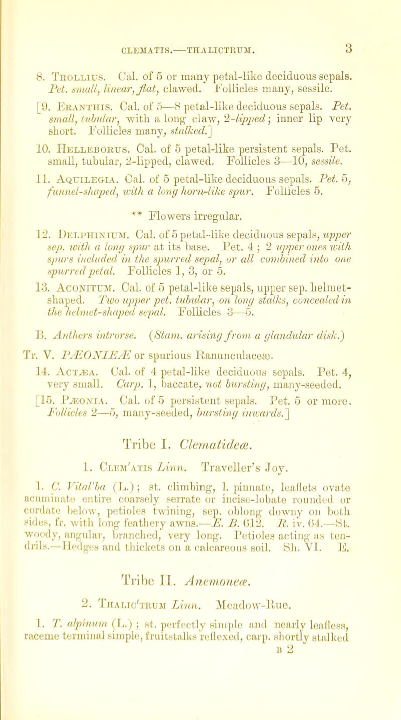 8. TnoLLius. Cal. of 5 or many petal-like deciduous sepals. Pet. siiudl, linear, Jiat, clawed. I'ollicles many, sessile. [9. Er.vnthis. Cal. of 5—8 petal-like deciduous sepals. Pet. small, luhitlur, with a long- claw, 2-lip}jed; inner lip yerj^ short. Follicles many, stalked.'] 10. IlELLEBonus. Cal. of 5 petal-like persistent sepals. Pet. small, tubular, j!-lipped, clawed. Follicles 3—10, sessile. 11. AqtjILEgia. Cal. of 5 petal-like deciduous sepals. Pet. 5, funnel-shaped, luith a long horn-like S2mr. Follicles 5. ** Flowers irregular. 1:^. Delphinium. Cal. of 5 petal-like deciduous sepals, upper Sep. ivith a tony spzir at its base. Pet. 4 ; 2 upper ones 'with sjmrs included in the spurred sepal, or all conihined into one spurred petal. Follicles 1, 3, or 5. 13. AcoNiTUM. Cal. of 5 petal-like sepals, upper sep. helmet- shaped. Tivo upper pet. tubular, on lony stalks, concealed in the hehnet-slKiped sepal. Folhcles 3—o. li. Anthers iidrorse. {^Stain. arisiwj from a (jlandular disk.) Tr. V. PyEONIUyE or spurious Kanunculacere. 14. .VcTiEA. Cal. of 4 petal-like deciduous sepals. Pet. 4, very sujall. Carp. 1, baccate, not bursting, maiiy-seetled. [lo. I'yEO.MA. Cal. of 5 per.sistent sepals. Pet. 5 or more. I''(dlicles 2,—5, many-seetled, burstimj inwards.\ Tribe I. Clcmutidcoi. 1. Cr.EjM'A'ris Limi. Traveller's .Toy. 1. C. J'ital'ha ( h.) ; st. climbing, 1. juniiulc, leallets ovuto acuiiiiiiato entire coarsely serrate or incise-lobate rounded or cordate below, petioles twining, sep. oblong downy on both side.^, fr. witli long I'eatliery awns.—U. II. 012. li. iv. (i'l.—Kt. woody, angular, brfinchinl, very long. Petioles acting as ten- drils.—Hedges and tbickets on a calcareous soil. tih. VI. E. Tribe II. Anemonet^. 2. TrrAiJc'riiUM Lin.n.. Mcadow-Puo. 1. 7'. alpivuui (\,.) ; s(. jM-rfcclly siniph^ luul nearly leiidcss, raceme terminal simple, fruitsLalks relle.\ed, carp, sliortiy stalked B 2