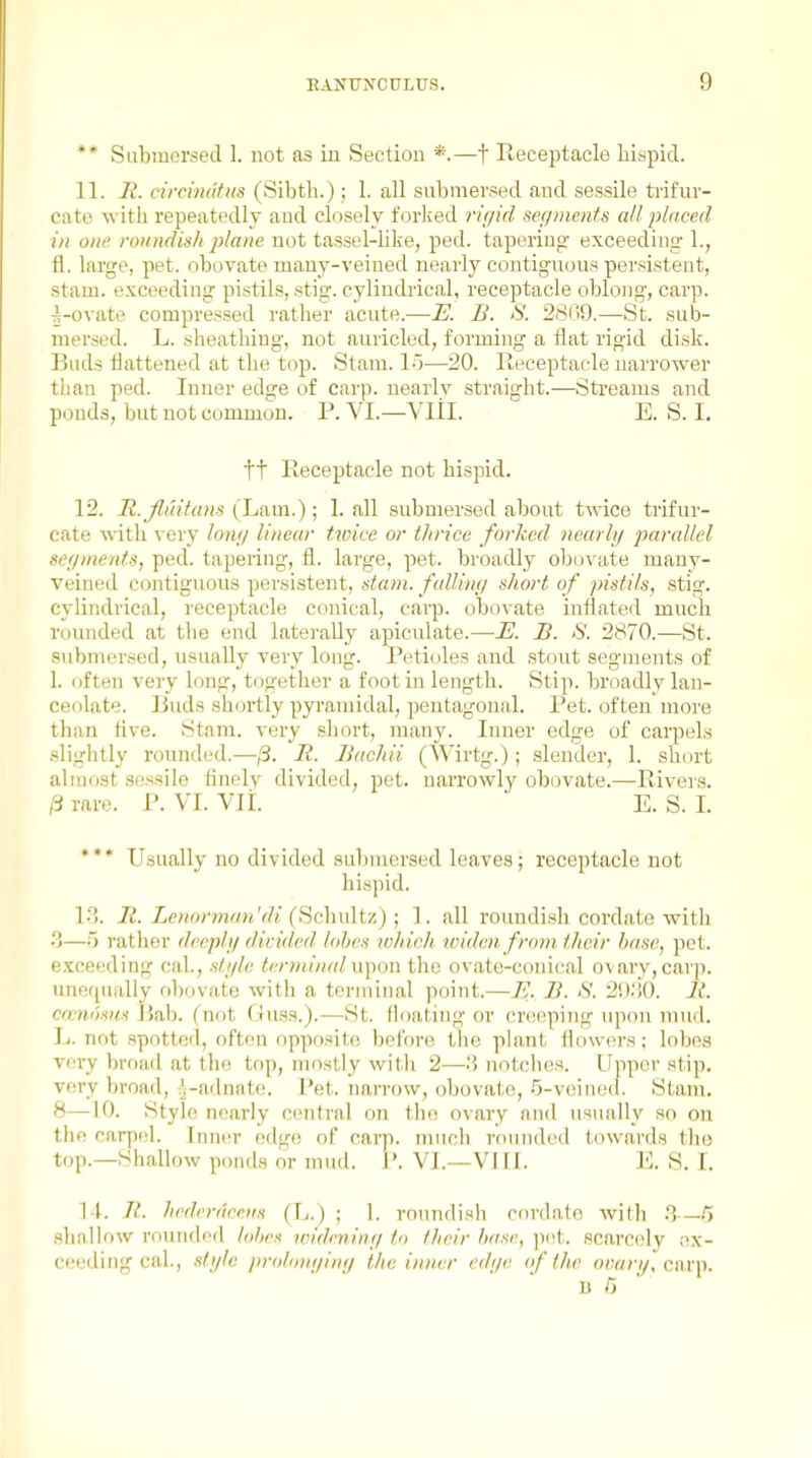 ** Submersed 1. not as in Section *.—t Receptacle hispid. 11. Ji. circindtHS (Sibth.) ; 1. all submersed and sessile trifuv- cate with repeatedly and closely forked rir/id sefpnents all placed in one. roundish plane not tassel-like, ped. tapering' exceeding 1., fi. large, pet. obovato many-veined nearly contiguous persistent, stam. e.\:coeding pistils, stig. cylindrical, receptacle oblong, carp, ^-ovate compressed rather acute.—E. B. S. 2S(;9.—St. sub- mersed. L. sheathing, not auricled, forming a flat rigid disk. Buds flattened at the top. Stam. IG—20. lleceptacle narrower than ped. Inner edge of carp, nearly straight.—Streams and ponds, but not common. P. VI.—VIII. E. S. I. tt Receptacle not hispid. 12. H.Jluihnis (Lam.); 1. all submersed about twice trifur- cate with very lo7ir/ linear twice or thrice forked nmrlij parallel seyments, ped. tapering, fl. large, pet. broadly obovate many- veined contiguous persistent, stam. fallinij short of pistils, stig. cylindrical, receptacle conical, carp. obo\-ate inflated much rounded at the end laterally apiculate.—i?. B. S. 2870.—St. submersed, usually very long. Petioles and stout segments of 1. often very long, together a foot in length. Stip. broadly lan- ceolate. Buds shortly pyramidal, pentagonal. Pet. often more than five. Stam. very sliort, many. Inner edge of carpels slightly rounded.—j3. li. liachii (Wirtg.); slender, 1. short almost sessile finely divided, pet. narrowly obovate.—Rivers. ^ rare. P. VI. VII. E. S. I. *** Usually no divided submersed leaves; receptacle not hispid. 13. It. Lenormmi 'di (Schuh'/.) ; 1. all roundish cordate with •>—o rather dcrpli/ divided lohrs mhich ividen from tlivir base, pet. e.Yceeding caL, .sti/lc terminal u])oii the ovate-conical ovary, carp, unofjually obovate with a teruiiiial point.—U. B. S. 2iY.',0. It. cccmUm Ijab. (not Guss.).—St. floating or crcseping upon mud. L. not spotted, often opposite before the plant flowers; lobes very broad at the top, mostly with 2—notches. Upper stip. very broad, J-adnate. Pet. narrow, obovate, .O-veinocl. Stam. 8—10. Style nearly central on the ovaiy and usually so ou the carpel. Inner (sdgo of carp, much rounded towards the top.—Shallow ponds or mud. 1'. VI.—VIII. E. S. I. 14. Jt. hedvrdceii.t (L.) ; 1. roundish cordate with 8—5 shallow rounded lohes loidrninf/ to their base, jiet. scarcely ex- ceeding cal., .s/y/« ]irohmtiin<i the inner cdi/e of the ovari/, cawyi. ' ■ 1) C '