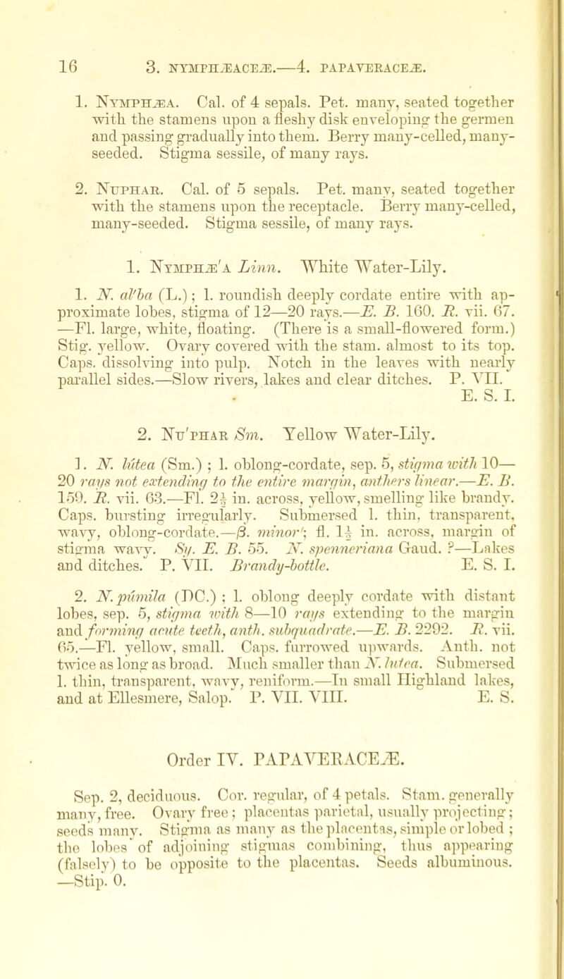 1. NYMPHiEA. Cal. of 4 sepals. Pet. many, seated together with the stamens vipou a fleshy disk enveloping the germeu and passing gradually into them. Berry many-celled, many- seeded. Stigma sessile, of many rays. 2. NuPHAR. Cal. of 5 sepals. Pet. many, seated together with the stamens upon the receptacle. Berry many-celled, many-seeded. Stigma sessile, of many rays. 1. NTMPHiE'A Linn. White Water-Lily. 1. N. al'ha (L.); 1. roundish deeply cordate entire with ap- proximate lobes, stigma of 12—20 rays.—E. B. 160. R. vii. 67. —Fl. large, white, floating. (There is a small-flowered form.) Stig. yellow. Ovary covered with the stam. almost to its top. Caps, dissolving into pulp. Notch in the leaves with nearly parallel sides.—Slow rivers, lakes and clear ditches. P. Wl. E. S. I. 2. Nu'pHAE Sm. Yellow Water-Lily. 1. N. liUea (Sm.) ; 1. oblong-cordate, sep. 5, stigma loith 10— 20 rays not extending to the entire margin, anthers linear.—E. li. l-5n. R. vii. 63.—Fl. 2^ in. across, yellow, smelling like brandy. Caps, bursting irregularly. Submersed 1. thin, transparent, wavy, oblong-cordate.—0. minor'; fl. 1^ in. across, margin of stigma waw. Si/. E. B. 55. i\\ spenneriana Gaud. ?—Lakes and ditches. P. Vll. Brandy-bottle. E. S. I. 2. JV.jmmila (DC.) : 1. oblong deeply cordate with distant lobes, sep. 5, stigma iinth 8—10 rags extending to the margin and forming aeute teeth, anth. suhquadrate.—E. B. 2292. B. vii. 65.—Fl. yellow, small. Caps, furrowed ujiwards. Anth. not twice as long as broad. Much smaller th.an JS'. liitea. Submersed 1. thin, transparent, wavv, reniform.—In small Highland lakes, and at EUesmere, Salop.' P. VII. VIII. E. S. Order IV. PAPAVEEACE^. Sep. 2, deciduous. Cor. regular, of 4 petals. Stam. generally many, free. Ovary free ; placentas parietal, usually projecting; seeds uianv. Stigma as many as the placentis, simple or lobed ; the lobes' of adjoining stigmas combining, thus appearing (falsely) to be opposite to the placentas. Seeds albuminous. —Stip. 0.
