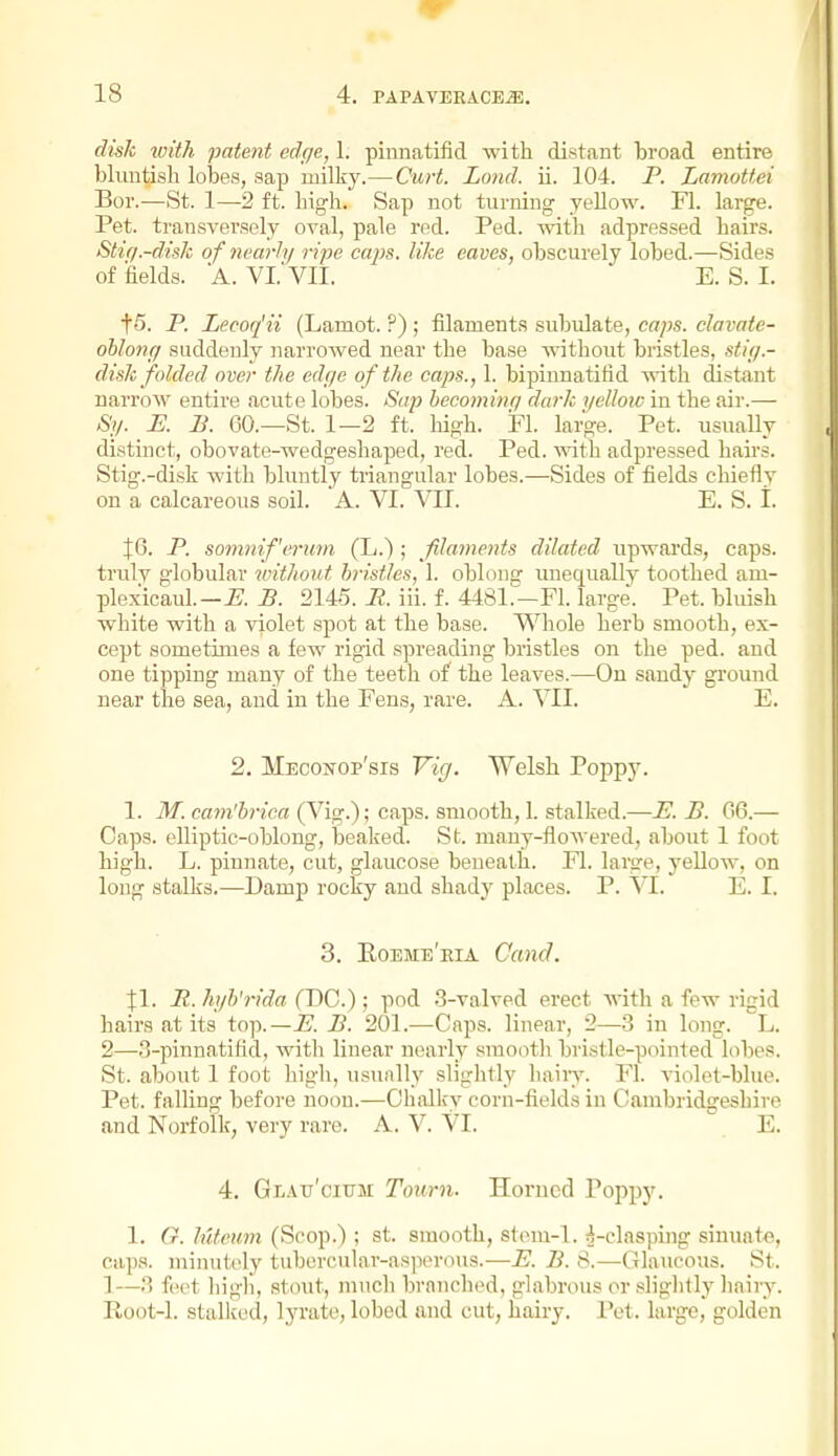disk xoith patent edge, 1. pinnatifid with distant broad entire blimtisb lobes, sap ruilkj^—Curt. Lond. ii. 104. P. Lamottei Bor.—St. 1—2 ft. high. Sap not turning yellow. Fl. large. Pet. transversely oval, pale red. Ped. mtli adpressed bairs. Stiq.-disk of nearly ripe caps, like eaves, obscurely lobed.—Sides of iaelda. a. VI. VII. E. S. I. t5. P. Lecoq'ii (Lamot. ?) ; filaments subulate, caps, clavate- ohlonff suddenly narrowed near the base without bristles, sti;/.- disk folded over the edge of the caps., 1. bipinnatifid vdt]i distant narrow entire acute lobes. Sap hecominq dark yelloic in the air.— Sy. E. B. 60.—St. 1—2 ft. liigh. Fl. large. Pet. usually distinct, obovate-wedgeshaped, red. Ped. vnih adpressed hairs. Stig.-disk with bluntly triangular lobes.—Sides of fields chiefly on a calcareous soil. A. VI. VII. E. S. t. JG. P. somnif'erwn (L.) ; filaments dilated upwai'ds, caps, truly globular without, bristles, 1. oblong unequally toothed ani- plexicaul.—i?. P. 2145. P. iii. f. 4481^—Fl. large'. Pet. bluish white with a violet spot at the base. V^^hole herb smooth, ex- cept sometimes a few rigid spreading bristles on the ped. and one tipping many of the teeth of the leaves.—On sandy ground near the sea, and in the Fens, rare. A. VII. E. 2. Meconop'sis Vig. Welsh Poppy. 1. M. cam'hrica (Vig.) ; caps, smooth, 1. stalked.—E. B. 66.— Caps, elliptic-oblong, beaked. St. many-flowered, about 1 foot high. L. pinnate, cut, glaucose beneath. Fl. large, yellow, on long stalks.—Damp rocky and shady places. P. W. E. I. 3. Eoeme'eia Cand. Jl. B. hyb'rida (DC.); pod 3-valved erect with a few rigid hairs at its top.—P. B. 201.—Caps, linear, 2—3 in long. L. 2—3-pinnatifld, with linear nearly smootli bristle-pointed lobes. St. about 1 foot high, usunlly slightly liaiiy. Fl. violet-blue. Pet. falling before noon.—Chalky corn-fields in Cambridgeshire and Norfolk, very rare. A. V. VI. E. 4. Glau'cittm Town. Horned Poppy. 1. G. lutoum (Scop.) ; st. smooth, stom-l. ^-clasping sinuate, caps, miimtoly tubercular-as]x>rous.—E. P. 8.—Glaucous. St. 1—3 feet high, stout, much branched, glabrous or sliglitly hairy. Root-1. stalked, lyrate, lobed and cut, hairy. Pet. large, golden